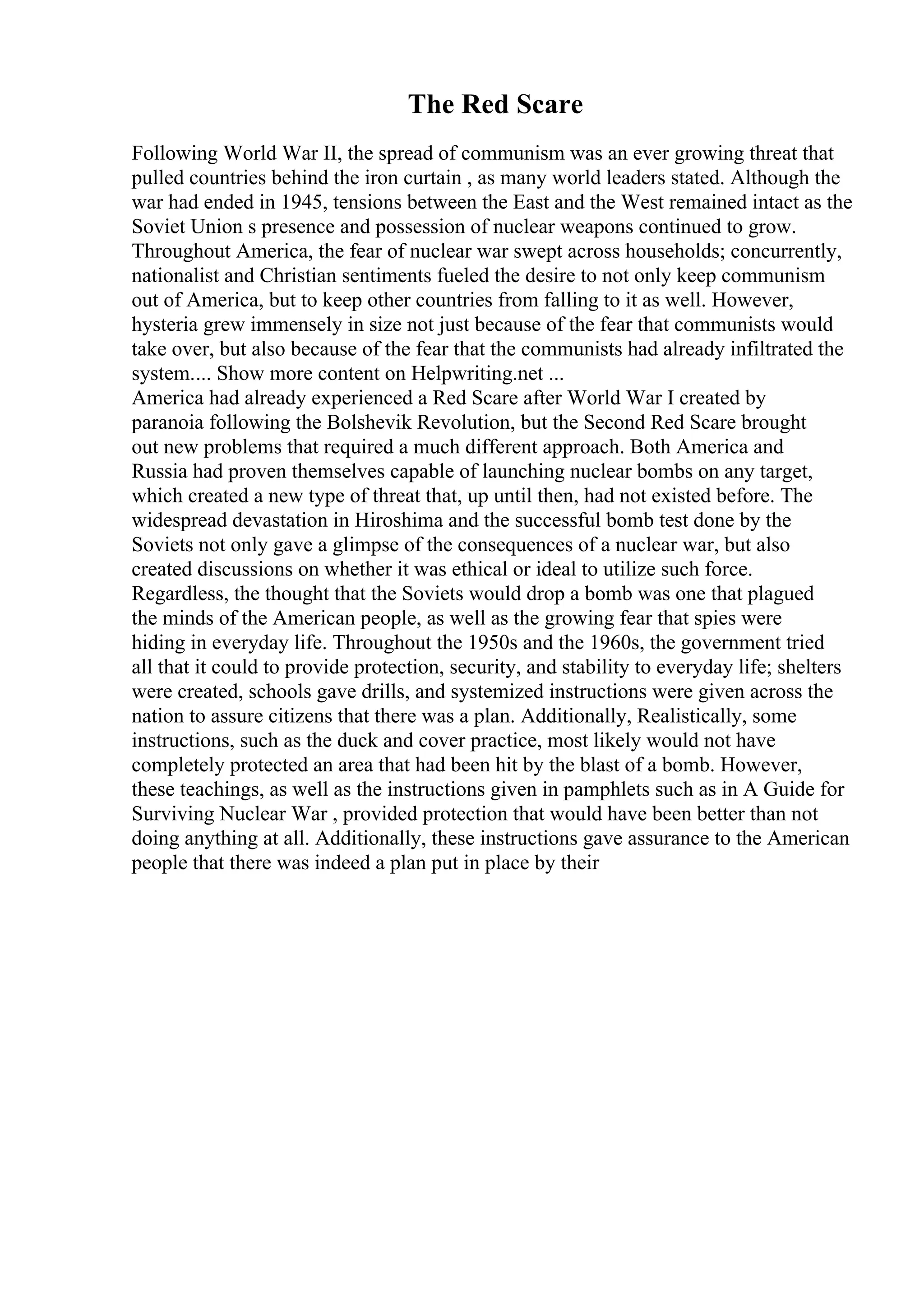 The Red Scare
Following World War II, the spread of communism was an ever growing threat that
pulled countries behind the iron curtain , as many world leaders stated. Although the
war had ended in 1945, tensions between the East and the West remained intact as the
Soviet Union s presence and possession of nuclear weapons continued to grow.
Throughout America, the fear of nuclear war swept across households; concurrently,
nationalist and Christian sentiments fueled the desire to not only keep communism
out of America, but to keep other countries from falling to it as well. However,
hysteria grew immensely in size not just because of the fear that communists would
take over, but also because of the fear that the communists had already infiltrated the
system.... Show more content on Helpwriting.net ...
America had already experienced a Red Scare after World War I created by
paranoia following the Bolshevik Revolution, but the Second Red Scare brought
out new problems that required a much different approach. Both America and
Russia had proven themselves capable of launching nuclear bombs on any target,
which created a new type of threat that, up until then, had not existed before. The
widespread devastation in Hiroshima and the successful bomb test done by the
Soviets not only gave a glimpse of the consequences of a nuclear war, but also
created discussions on whether it was ethical or ideal to utilize such force.
Regardless, the thought that the Soviets would drop a bomb was one that plagued
the minds of the American people, as well as the growing fear that spies were
hiding in everyday life. Throughout the 1950s and the 1960s, the government tried
all that it could to provide protection, security, and stability to everyday life; shelters
were created, schools gave drills, and systemized instructions were given across the
nation to assure citizens that there was a plan. Additionally, Realistically, some
instructions, such as the duck and cover practice, most likely would not have
completely protected an area that had been hit by the blast of a bomb. However,
these teachings, as well as the instructions given in pamphlets such as in A Guide for
Surviving Nuclear War , provided protection that would have been better than not
doing anything at all. Additionally, these instructions gave assurance to the American
people that there was indeed a plan put in place by their
 