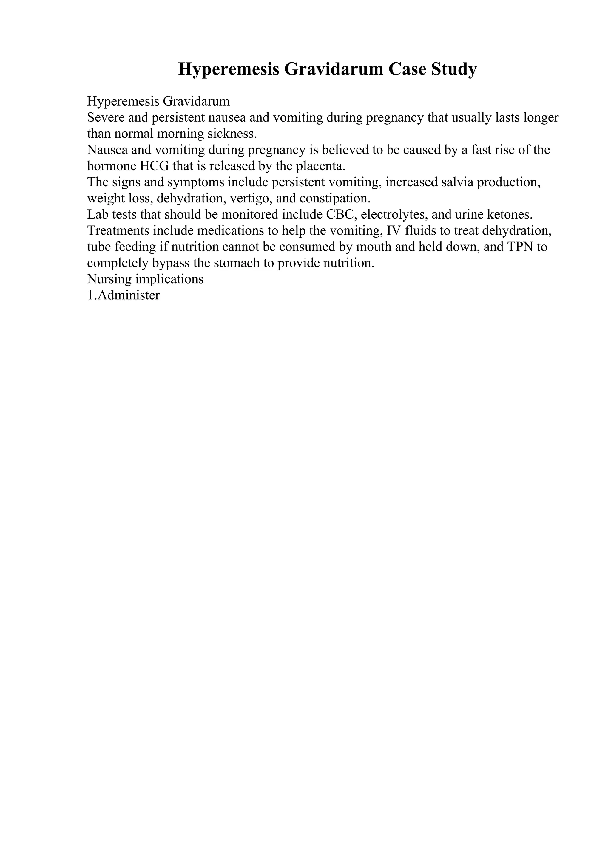 Hyperemesis Gravidarum Case Study
Hyperemesis Gravidarum
Severe and persistent nausea and vomiting during pregnancy that usually lasts longer
than normal morning sickness.
Nausea and vomiting during pregnancy is believed to be caused by a fast rise of the
hormone HCG that is released by the placenta.
The signs and symptoms include persistent vomiting, increased salvia production,
weight loss, dehydration, vertigo, and constipation.
Lab tests that should be monitored include CBC, electrolytes, and urine ketones.
Treatments include medications to help the vomiting, IV fluids to treat dehydration,
tube feeding if nutrition cannot be consumed by mouth and held down, and TPN to
completely bypass the stomach to provide nutrition.
Nursing implications
1.Administer
 