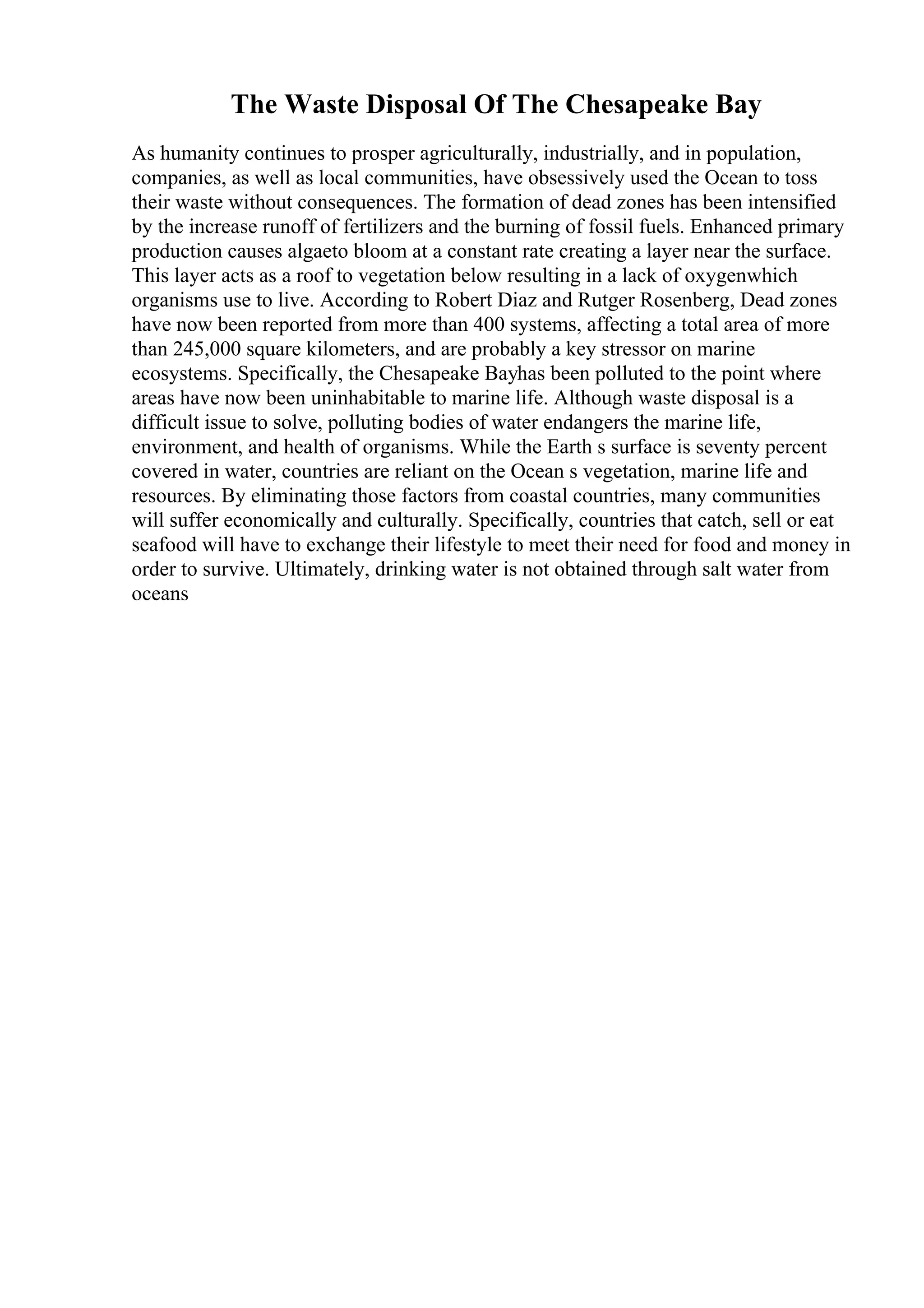The Waste Disposal Of The Chesapeake Bay
As humanity continues to prosper agriculturally, industrially, and in population,
companies, as well as local communities, have obsessively used the Ocean to toss
their waste without consequences. The formation of dead zones has been intensified
by the increase runoff of fertilizers and the burning of fossil fuels. Enhanced primary
production causes algaeto bloom at a constant rate creating a layer near the surface.
This layer acts as a roof to vegetation below resulting in a lack of oxygenwhich
organisms use to live. According to Robert Diaz and Rutger Rosenberg, Dead zones
have now been reported from more than 400 systems, affecting a total area of more
than 245,000 square kilometers, and are probably a key stressor on marine
ecosystems. Specifically, the Chesapeake Bayhas been polluted to the point where
areas have now been uninhabitable to marine life. Although waste disposal is a
difficult issue to solve, polluting bodies of water endangers the marine life,
environment, and health of organisms. While the Earth s surface is seventy percent
covered in water, countries are reliant on the Ocean s vegetation, marine life and
resources. By eliminating those factors from coastal countries, many communities
will suffer economically and culturally. Specifically, countries that catch, sell or eat
seafood will have to exchange their lifestyle to meet their need for food and money in
order to survive. Ultimately, drinking water is not obtained through salt water from
oceans
 