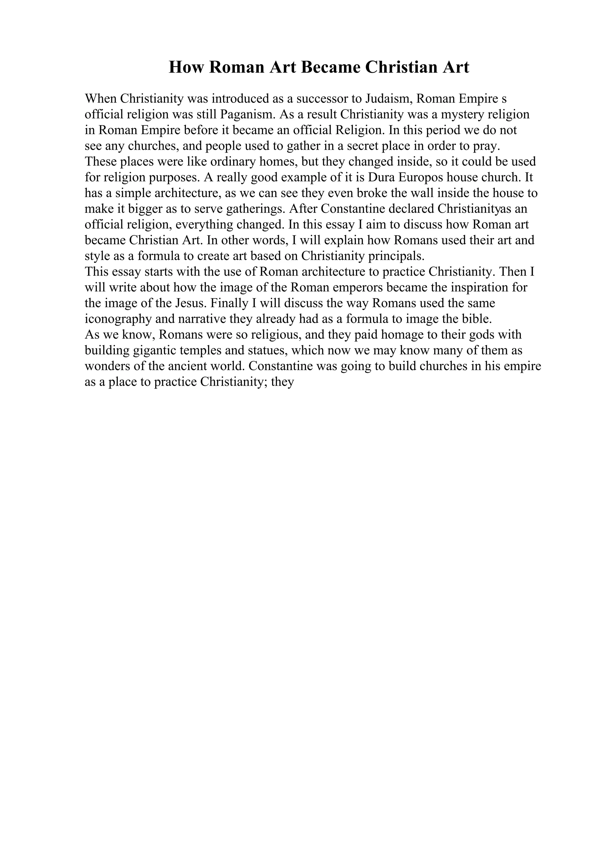 How Roman Art Became Christian Art
When Christianity was introduced as a successor to Judaism, Roman Empire s
official religion was still Paganism. As a result Christianity was a mystery religion
in Roman Empire before it became an official Religion. In this period we do not
see any churches, and people used to gather in a secret place in order to pray.
These places were like ordinary homes, but they changed inside, so it could be used
for religion purposes. A really good example of it is Dura Europos house church. It
has a simple architecture, as we can see they even broke the wall inside the house to
make it bigger as to serve gatherings. After Constantine declared Christianityas an
official religion, everything changed. In this essay I aim to discuss how Roman art
became Christian Art. In other words, I will explain how Romans used their art and
style as a formula to create art based on Christianity principals.
This essay starts with the use of Roman architecture to practice Christianity. Then I
will write about how the image of the Roman emperors became the inspiration for
the image of the Jesus. Finally I will discuss the way Romans used the same
iconography and narrative they already had as a formula to image the bible.
As we know, Romans were so religious, and they paid homage to their gods with
building gigantic temples and statues, which now we may know many of them as
wonders of the ancient world. Constantine was going to build churches in his empire
as a place to practice Christianity; they
 