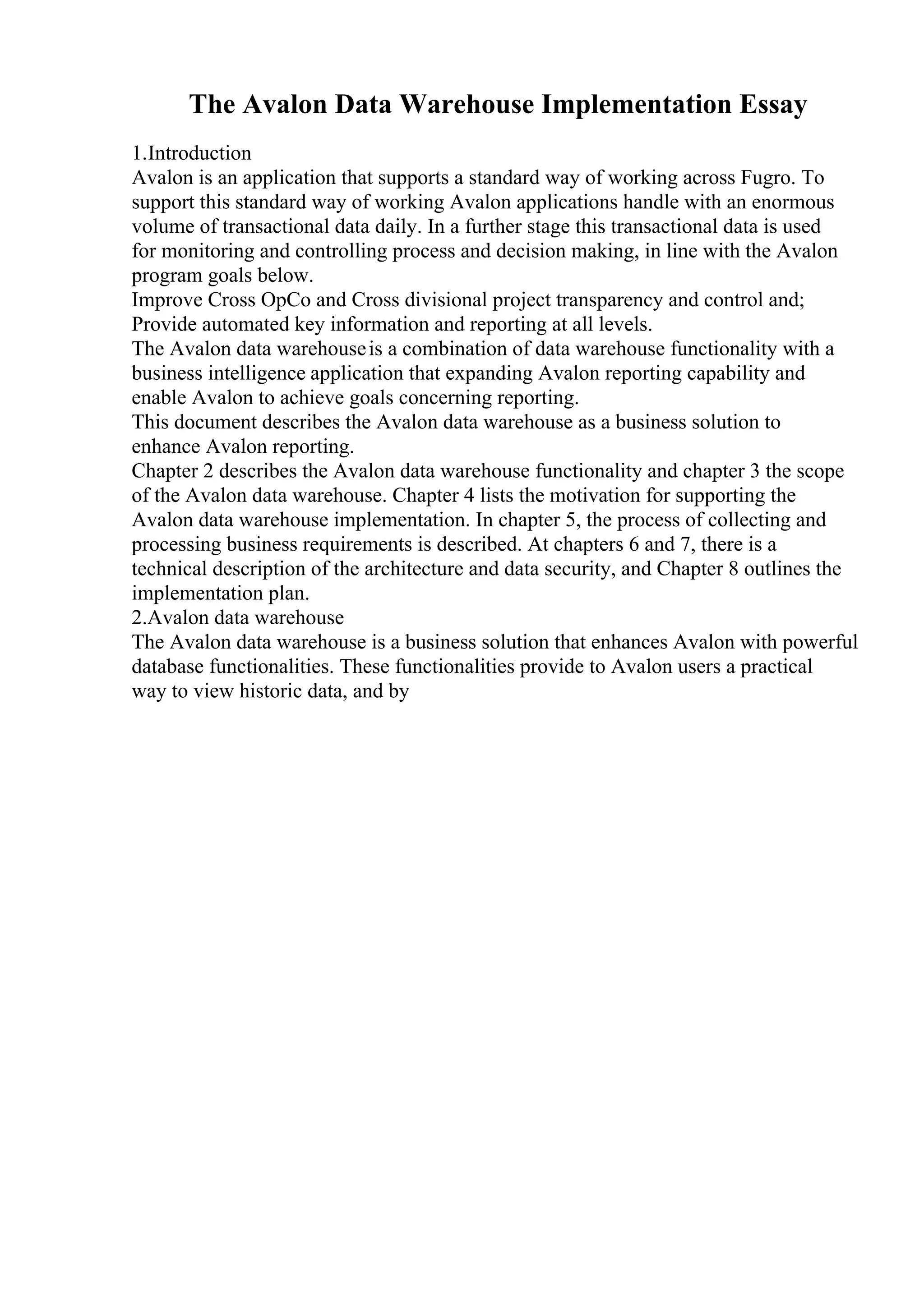 The Avalon Data Warehouse Implementation Essay
1.Introduction
Avalon is an application that supports a standard way of working across Fugro. To
support this standard way of working Avalon applications handle with an enormous
volume of transactional data daily. In a further stage this transactional data is used
for monitoring and controlling process and decision making, in line with the Avalon
program goals below.
Improve Cross OpCo and Cross divisional project transparency and control and;
Provide automated key information and reporting at all levels.
The Avalon data warehouseis a combination of data warehouse functionality with a
business intelligence application that expanding Avalon reporting capability and
enable Avalon to achieve goals concerning reporting.
This document describes the Avalon data warehouse as a business solution to
enhance Avalon reporting.
Chapter 2 describes the Avalon data warehouse functionality and chapter 3 the scope
of the Avalon data warehouse. Chapter 4 lists the motivation for supporting the
Avalon data warehouse implementation. In chapter 5, the process of collecting and
processing business requirements is described. At chapters 6 and 7, there is a
technical description of the architecture and data security, and Chapter 8 outlines the
implementation plan.
2.Avalon data warehouse
The Avalon data warehouse is a business solution that enhances Avalon with powerful
database functionalities. These functionalities provide to Avalon users a practical
way to view historic data, and by
 