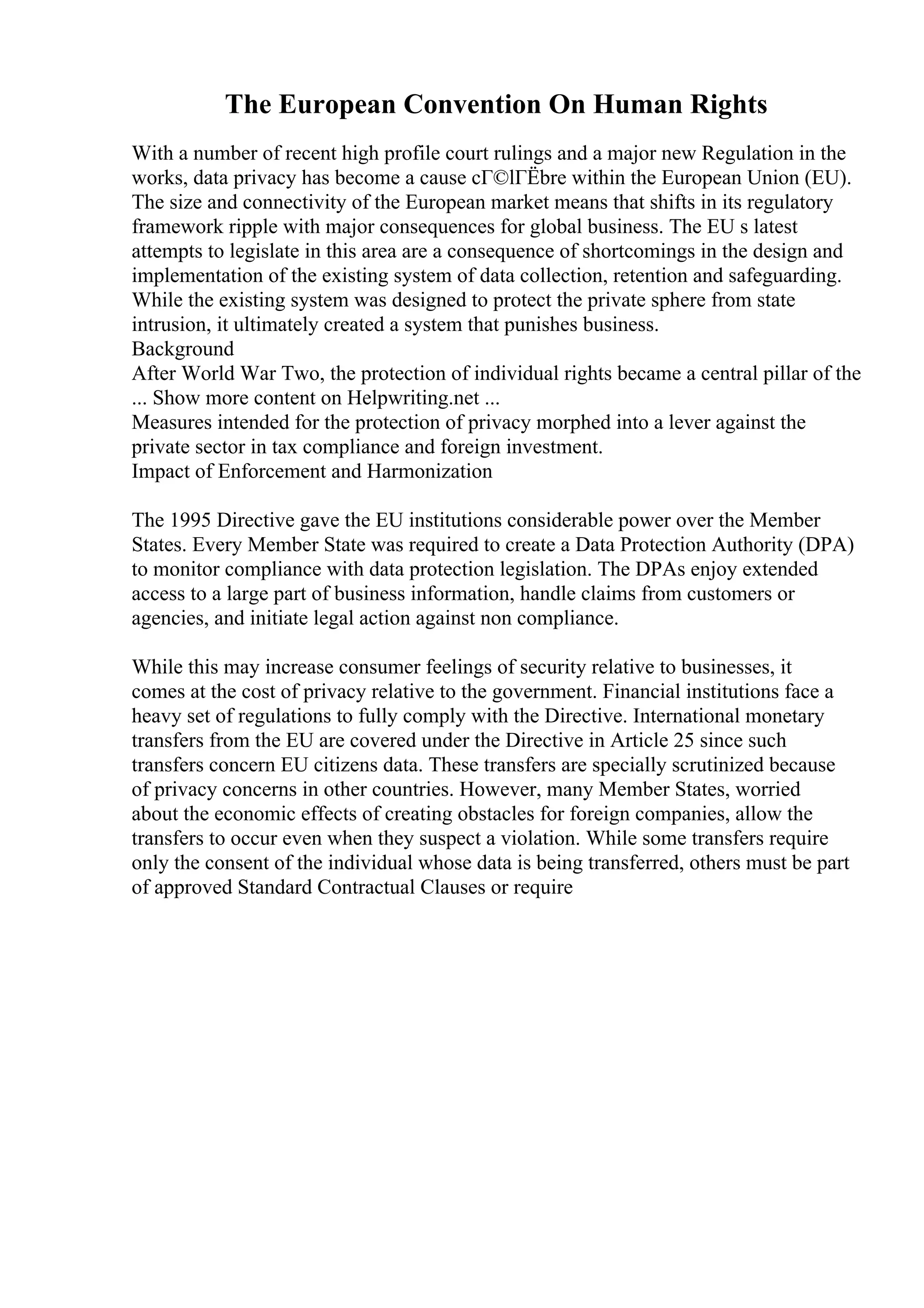 The European Convention On Human Rights
With a number of recent high profile court rulings and a major new Regulation in the
works, data privacy has become a cause cГ©lГЁbre within the European Union (EU).
The size and connectivity of the European market means that shifts in its regulatory
framework ripple with major consequences for global business. The EU s latest
attempts to legislate in this area are a consequence of shortcomings in the design and
implementation of the existing system of data collection, retention and safeguarding.
While the existing system was designed to protect the private sphere from state
intrusion, it ultimately created a system that punishes business.
Background
After World War Two, the protection of individual rights became a central pillar of the
... Show more content on Helpwriting.net ...
Measures intended for the protection of privacy morphed into a lever against the
private sector in tax compliance and foreign investment.
Impact of Enforcement and Harmonization
The 1995 Directive gave the EU institutions considerable power over the Member
States. Every Member State was required to create a Data Protection Authority (DPA)
to monitor compliance with data protection legislation. The DPAs enjoy extended
access to a large part of business information, handle claims from customers or
agencies, and initiate legal action against non compliance.
While this may increase consumer feelings of security relative to businesses, it
comes at the cost of privacy relative to the government. Financial institutions face a
heavy set of regulations to fully comply with the Directive. International monetary
transfers from the EU are covered under the Directive in Article 25 since such
transfers concern EU citizens data. These transfers are specially scrutinized because
of privacy concerns in other countries. However, many Member States, worried
about the economic effects of creating obstacles for foreign companies, allow the
transfers to occur even when they suspect a violation. While some transfers require
only the consent of the individual whose data is being transferred, others must be part
of approved Standard Contractual Clauses or require
 