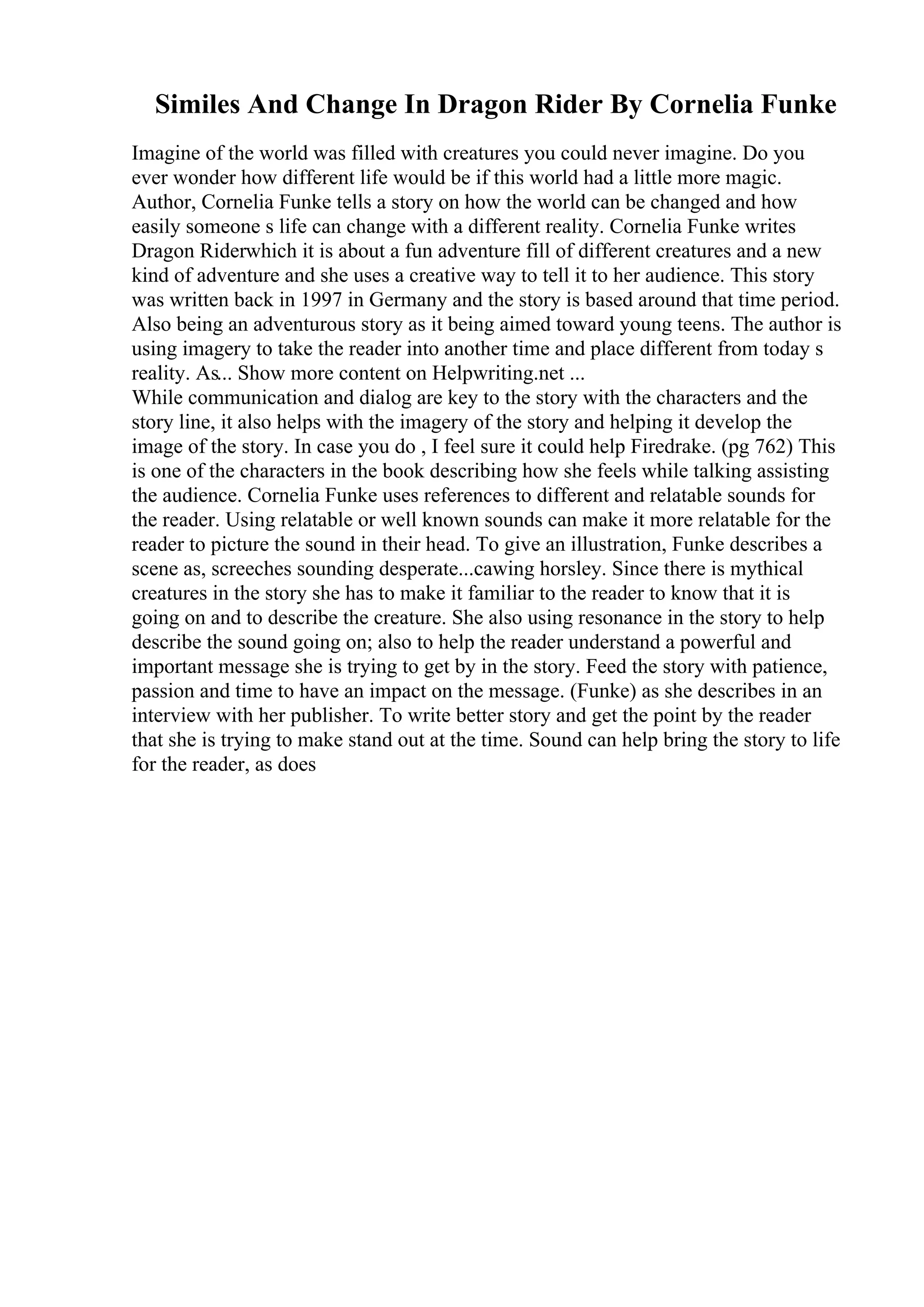 Similes And Change In Dragon Rider By Cornelia Funke
Imagine of the world was filled with creatures you could never imagine. Do you
ever wonder how different life would be if this world had a little more magic.
Author, Cornelia Funke tells a story on how the world can be changed and how
easily someone s life can change with a different reality. Cornelia Funke writes
Dragon Riderwhich it is about a fun adventure fill of different creatures and a new
kind of adventure and she uses a creative way to tell it to her audience. This story
was written back in 1997 in Germany and the story is based around that time period.
Also being an adventurous story as it being aimed toward young teens. The author is
using imagery to take the reader into another time and place different from today s
reality. As... Show more content on Helpwriting.net ...
While communication and dialog are key to the story with the characters and the
story line, it also helps with the imagery of the story and helping it develop the
image of the story. In case you do , I feel sure it could help Firedrake. (pg 762) This
is one of the characters in the book describing how she feels while talking assisting
the audience. Cornelia Funke uses references to different and relatable sounds for
the reader. Using relatable or well known sounds can make it more relatable for the
reader to picture the sound in their head. To give an illustration, Funke describes a
scene as, screeches sounding desperate...cawing horsley. Since there is mythical
creatures in the story she has to make it familiar to the reader to know that it is
going on and to describe the creature. She also using resonance in the story to help
describe the sound going on; also to help the reader understand a powerful and
important message she is trying to get by in the story. Feed the story with patience,
passion and time to have an impact on the message. (Funke) as she describes in an
interview with her publisher. To write better story and get the point by the reader
that she is trying to make stand out at the time. Sound can help bring the story to life
for the reader, as does
 