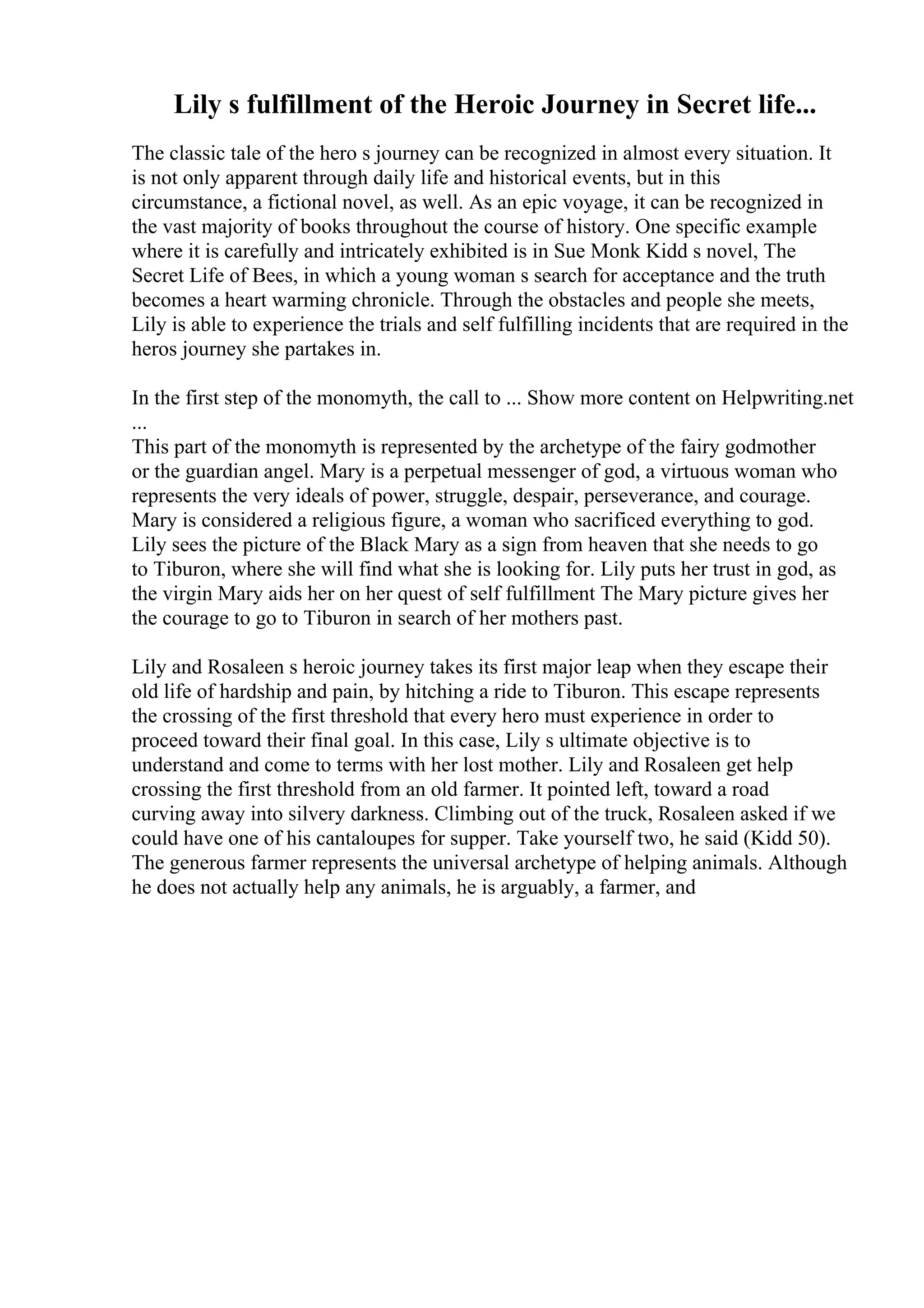 Lily s fulfillment of the Heroic Journey in Secret life...
The classic tale of the hero s journey can be recognized in almost every situation. It
is not only apparent through daily life and historical events, but in this
circumstance, a fictional novel, as well. As an epic voyage, it can be recognized in
the vast majority of books throughout the course of history. One specific example
where it is carefully and intricately exhibited is in Sue Monk Kidd s novel, The
Secret Life of Bees, in which a young woman s search for acceptance and the truth
becomes a heart warming chronicle. Through the obstacles and people she meets,
Lily is able to experience the trials and self fulfilling incidents that are required in the
heros journey she partakes in.
In the first step of the monomyth, the call to ... Show more content on Helpwriting.net
...
This part of the monomyth is represented by the archetype of the fairy godmother
or the guardian angel. Mary is a perpetual messenger of god, a virtuous woman who
represents the very ideals of power, struggle, despair, perseverance, and courage.
Mary is considered a religious figure, a woman who sacrificed everything to god.
Lily sees the picture of the Black Mary as a sign from heaven that she needs to go
to Tiburon, where she will find what she is looking for. Lily puts her trust in god, as
the virgin Mary aids her on her quest of self fulfillment The Mary picture gives her
the courage to go to Tiburon in search of her mothers past.
Lily and Rosaleen s heroic journey takes its first major leap when they escape their
old life of hardship and pain, by hitching a ride to Tiburon. This escape represents
the crossing of the first threshold that every hero must experience in order to
proceed toward their final goal. In this case, Lily s ultimate objective is to
understand and come to terms with her lost mother. Lily and Rosaleen get help
crossing the first threshold from an old farmer. It pointed left, toward a road
curving away into silvery darkness. Climbing out of the truck, Rosaleen asked if we
could have one of his cantaloupes for supper. Take yourself two, he said (Kidd 50).
The generous farmer represents the universal archetype of helping animals. Although
he does not actually help any animals, he is arguably, a farmer, and
 