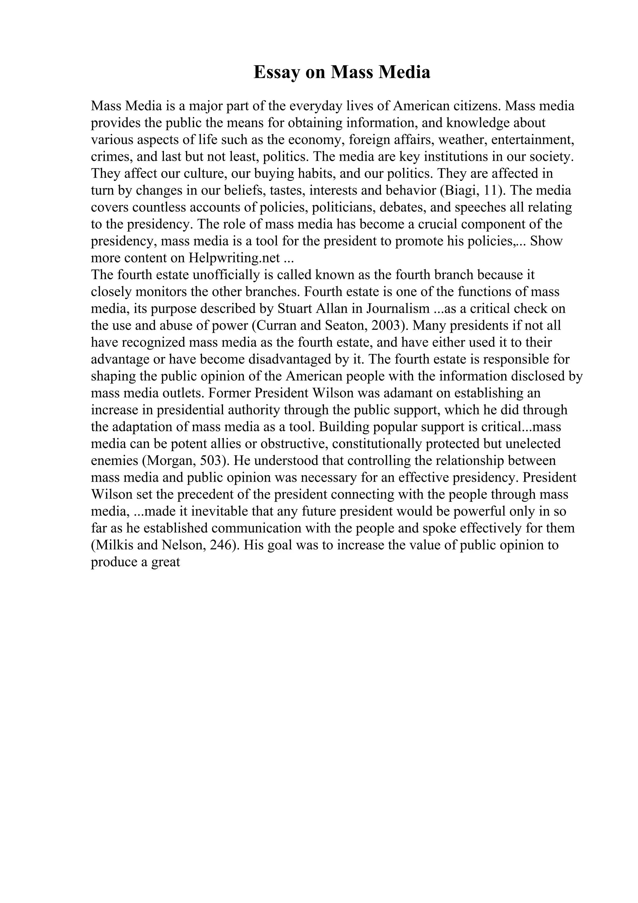 Essay on Mass Media
Mass Media is a major part of the everyday lives of American citizens. Mass media
provides the public the means for obtaining information, and knowledge about
various aspects of life such as the economy, foreign affairs, weather, entertainment,
crimes, and last but not least, politics. The media are key institutions in our society.
They affect our culture, our buying habits, and our politics. They are affected in
turn by changes in our beliefs, tastes, interests and behavior (Biagi, 11). The media
covers countless accounts of policies, politicians, debates, and speeches all relating
to the presidency. The role of mass media has become a crucial component of the
presidency, mass media is a tool for the president to promote his policies,... Show
more content on Helpwriting.net ...
The fourth estate unofficially is called known as the fourth branch because it
closely monitors the other branches. Fourth estate is one of the functions of mass
media, its purpose described by Stuart Allan in Journalism ...as a critical check on
the use and abuse of power (Curran and Seaton, 2003). Many presidents if not all
have recognized mass media as the fourth estate, and have either used it to their
advantage or have become disadvantaged by it. The fourth estate is responsible for
shaping the public opinion of the American people with the information disclosed by
mass media outlets. Former President Wilson was adamant on establishing an
increase in presidential authority through the public support, which he did through
the adaptation of mass media as a tool. Building popular support is critical...mass
media can be potent allies or obstructive, constitutionally protected but unelected
enemies (Morgan, 503). He understood that controlling the relationship between
mass media and public opinion was necessary for an effective presidency. President
Wilson set the precedent of the president connecting with the people through mass
media, ...made it inevitable that any future president would be powerful only in so
far as he established communication with the people and spoke effectively for them
(Milkis and Nelson, 246). His goal was to increase the value of public opinion to
produce a great
 