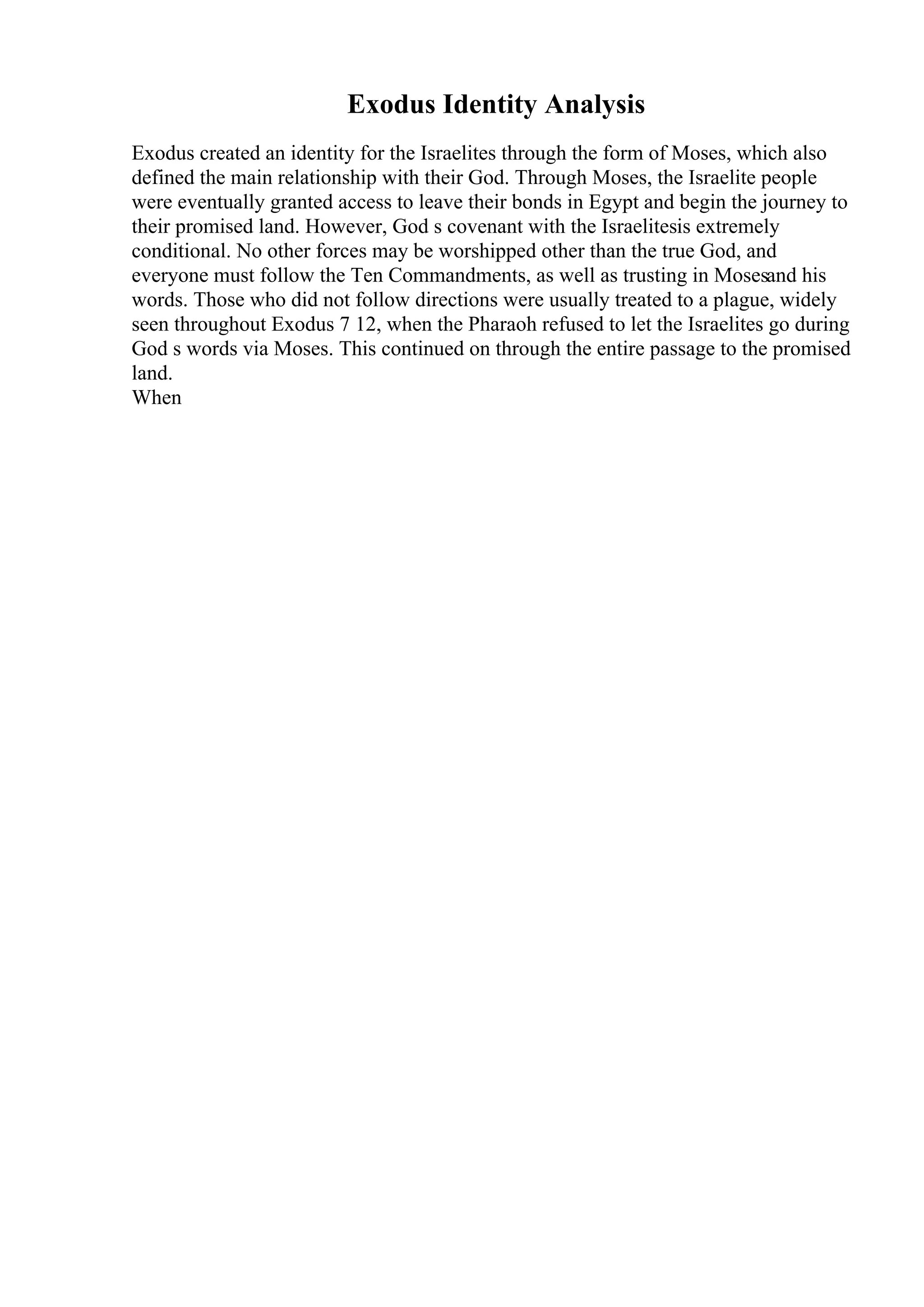 Exodus Identity Analysis
Exodus created an identity for the Israelites through the form of Moses, which also
defined the main relationship with their God. Through Moses, the Israelite people
were eventually granted access to leave their bonds in Egypt and begin the journey to
their promised land. However, God s covenant with the Israelitesis extremely
conditional. No other forces may be worshipped other than the true God, and
everyone must follow the Ten Commandments, as well as trusting in Mosesand his
words. Those who did not follow directions were usually treated to a plague, widely
seen throughout Exodus 7 12, when the Pharaoh refused to let the Israelites go during
God s words via Moses. This continued on through the entire passage to the promised
land.
When
 