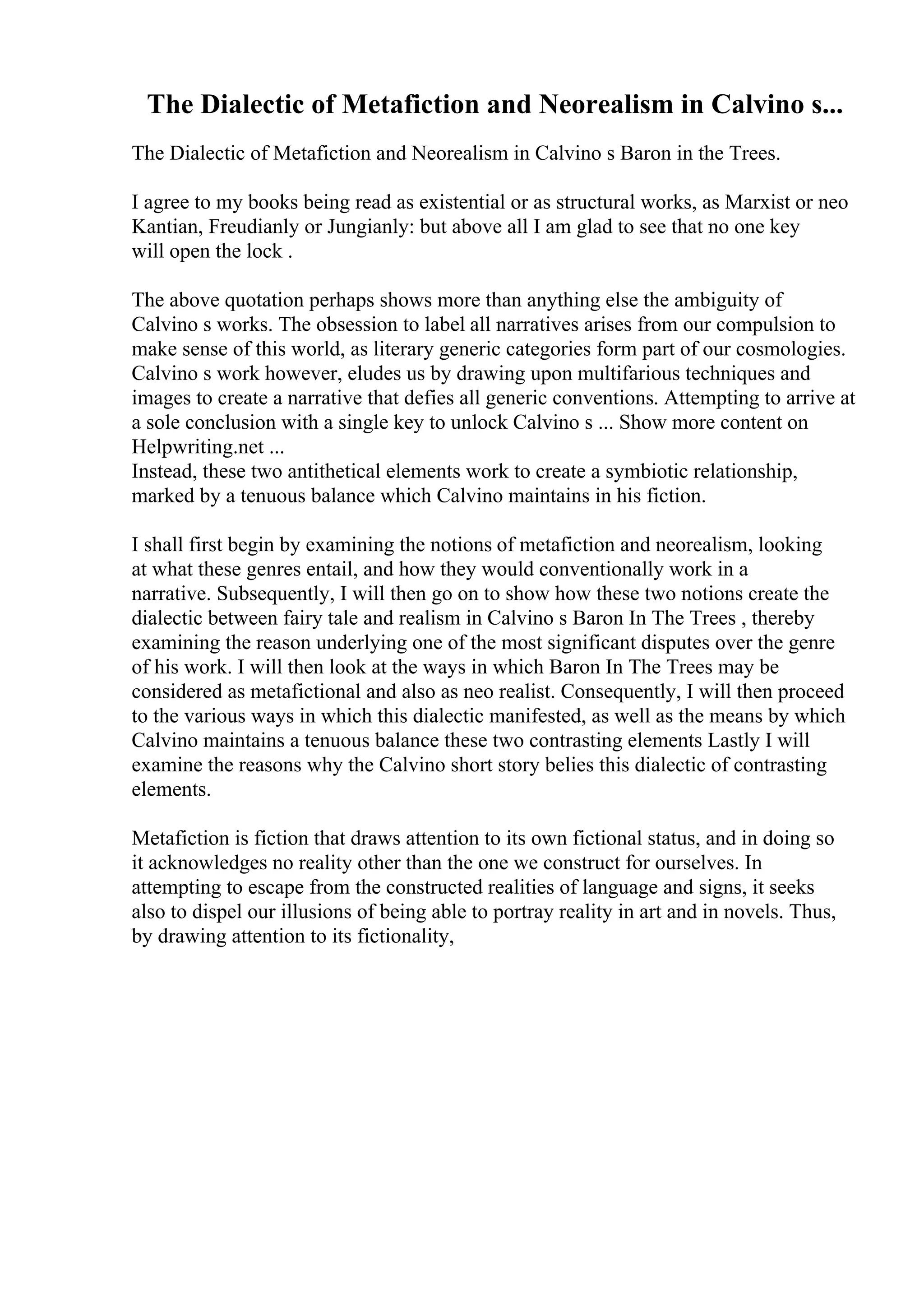 The Dialectic of Metafiction and Neorealism in Calvino s...
The Dialectic of Metafiction and Neorealism in Calvino s Baron in the Trees.
I agree to my books being read as existential or as structural works, as Marxist or neo
Kantian, Freudianly or Jungianly: but above all I am glad to see that no one key
will open the lock .
The above quotation perhaps shows more than anything else the ambiguity of
Calvino s works. The obsession to label all narratives arises from our compulsion to
make sense of this world, as literary generic categories form part of our cosmologies.
Calvino s work however, eludes us by drawing upon multifarious techniques and
images to create a narrative that defies all generic conventions. Attempting to arrive at
a sole conclusion with a single key to unlock Calvino s ... Show more content on
Helpwriting.net ...
Instead, these two antithetical elements work to create a symbiotic relationship,
marked by a tenuous balance which Calvino maintains in his fiction.
I shall first begin by examining the notions of metafiction and neorealism, looking
at what these genres entail, and how they would conventionally work in a
narrative. Subsequently, I will then go on to show how these two notions create the
dialectic between fairy tale and realism in Calvino s Baron In The Trees , thereby
examining the reason underlying one of the most significant disputes over the genre
of his work. I will then look at the ways in which Baron In The Trees may be
considered as metafictional and also as neo realist. Consequently, I will then proceed
to the various ways in which this dialectic manifested, as well as the means by which
Calvino maintains a tenuous balance these two contrasting elements Lastly I will
examine the reasons why the Calvino short story belies this dialectic of contrasting
elements.
Metafiction is fiction that draws attention to its own fictional status, and in doing so
it acknowledges no reality other than the one we construct for ourselves. In
attempting to escape from the constructed realities of language and signs, it seeks
also to dispel our illusions of being able to portray reality in art and in novels. Thus,
by drawing attention to its fictionality,
 
