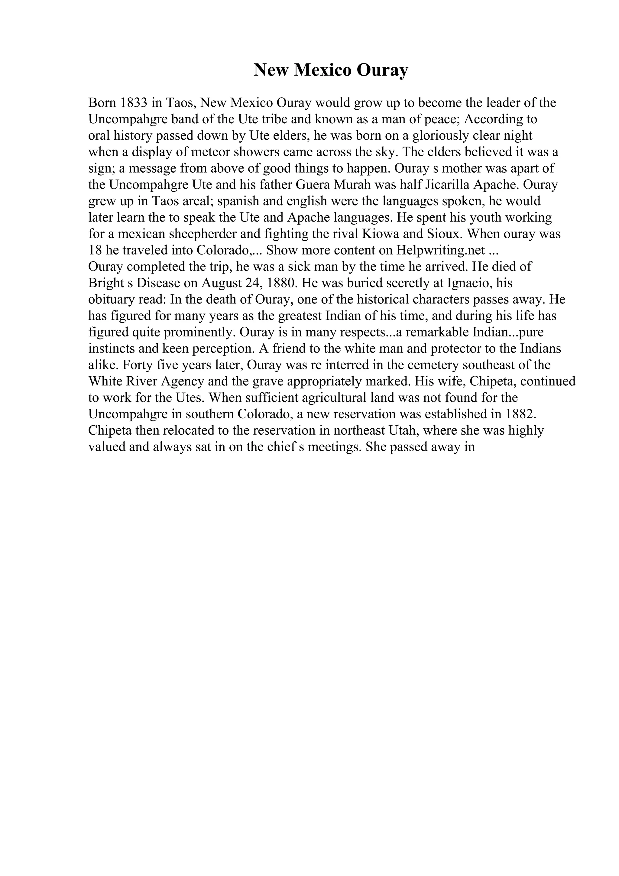 New Mexico Ouray
Born 1833 in Taos, New Mexico Ouray would grow up to become the leader of the
Uncompahgre band of the Ute tribe and known as a man of peace; According to
oral history passed down by Ute elders, he was born on a gloriously clear night
when a display of meteor showers came across the sky. The elders believed it was a
sign; a message from above of good things to happen. Ouray s mother was apart of
the Uncompahgre Ute and his father Guera Murah was half Jicarilla Apache. Ouray
grew up in Taos areal; spanish and english were the languages spoken, he would
later learn the to speak the Ute and Apache languages. He spent his youth working
for a mexican sheepherder and fighting the rival Kiowa and Sioux. When ouray was
18 he traveled into Colorado,... Show more content on Helpwriting.net ...
Ouray completed the trip, he was a sick man by the time he arrived. He died of
Bright s Disease on August 24, 1880. He was buried secretly at Ignacio, his
obituary read: In the death of Ouray, one of the historical characters passes away. He
has figured for many years as the greatest Indian of his time, and during his life has
figured quite prominently. Ouray is in many respects...a remarkable Indian...pure
instincts and keen perception. A friend to the white man and protector to the Indians
alike. Forty five years later, Ouray was re interred in the cemetery southeast of the
White River Agency and the grave appropriately marked. His wife, Chipeta, continued
to work for the Utes. When sufficient agricultural land was not found for the
Uncompahgre in southern Colorado, a new reservation was established in 1882.
Chipeta then relocated to the reservation in northeast Utah, where she was highly
valued and always sat in on the chief s meetings. She passed away in
 