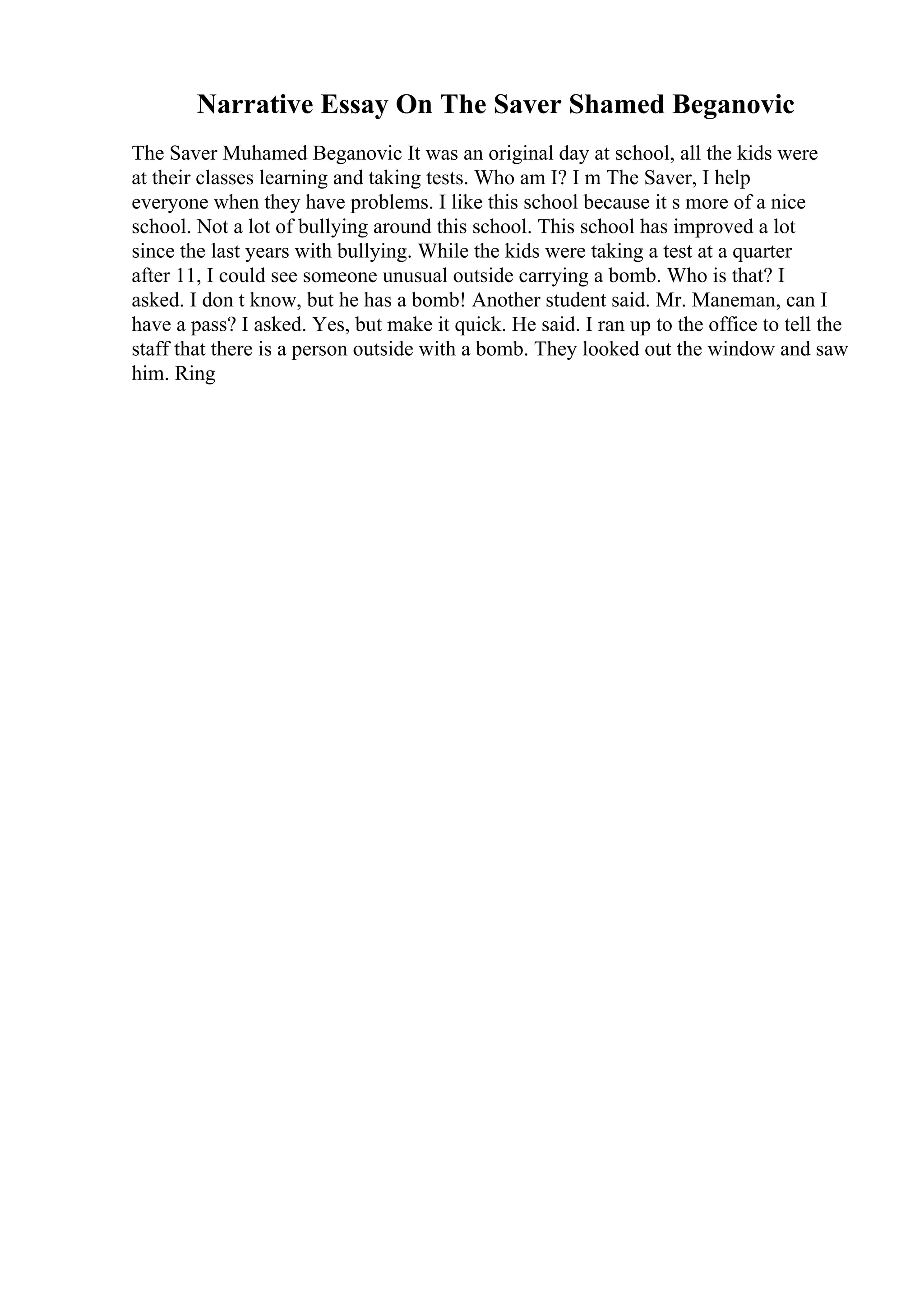 Narrative Essay On The Saver Shamed Beganovic
The Saver Muhamed Beganovic It was an original day at school, all the kids were
at their classes learning and taking tests. Who am I? I m The Saver, I help
everyone when they have problems. I like this school because it s more of a nice
school. Not a lot of bullying around this school. This school has improved a lot
since the last years with bullying. While the kids were taking a test at a quarter
after 11, I could see someone unusual outside carrying a bomb. Who is that? I
asked. I don t know, but he has a bomb! Another student said. Mr. Maneman, can I
have a pass? I asked. Yes, but make it quick. He said. I ran up to the office to tell the
staff that there is a person outside with a bomb. They looked out the window and saw
him. Ring
 