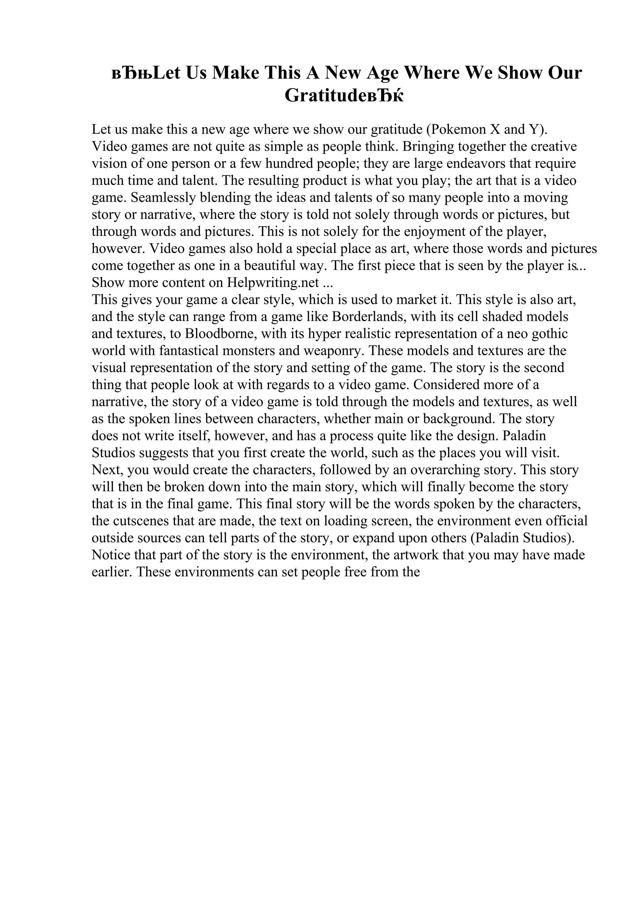 вЂњLet Us Make This A New Age Where We Show Our
GratitudeвЂќ
Let us make this a new age where we show our gratitude (Pokemon X and Y).
Video games are not quite as simple as people think. Bringing together the creative
vision of one person or a few hundred people; they are large endeavors that require
much time and talent. The resulting product is what you play; the art that is a video
game. Seamlessly blending the ideas and talents of so many people into a moving
story or narrative, where the story is told not solely through words or pictures, but
through words and pictures. This is not solely for the enjoyment of the player,
however. Video games also hold a special place as art, where those words and pictures
come together as one in a beautiful way. The first piece that is seen by the player is...
Show more content on Helpwriting.net ...
This gives your game a clear style, which is used to market it. This style is also art,
and the style can range from a game like Borderlands, with its cell shaded models
and textures, to Bloodborne, with its hyper realistic representation of a neo gothic
world with fantastical monsters and weaponry. These models and textures are the
visual representation of the story and setting of the game. The story is the second
thing that people look at with regards to a video game. Considered more of a
narrative, the story of a video game is told through the models and textures, as well
as the spoken lines between characters, whether main or background. The story
does not write itself, however, and has a process quite like the design. Paladin
Studios suggests that you first create the world, such as the places you will visit.
Next, you would create the characters, followed by an overarching story. This story
will then be broken down into the main story, which will finally become the story
that is in the final game. This final story will be the words spoken by the characters,
the cutscenes that are made, the text on loading screen, the environment even official
outside sources can tell parts of the story, or expand upon others (Paladin Studios).
Notice that part of the story is the environment, the artwork that you may have made
earlier. These environments can set people free from the
 