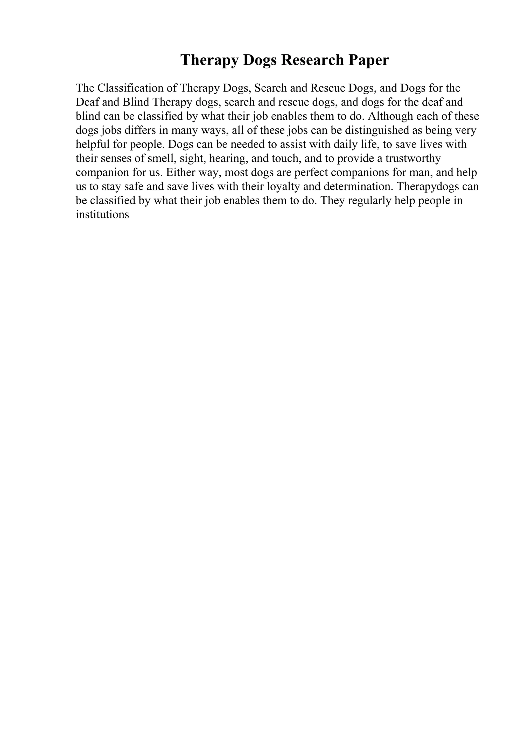 Therapy Dogs Research Paper
The Classification of Therapy Dogs, Search and Rescue Dogs, and Dogs for the
Deaf and Blind Therapy dogs, search and rescue dogs, and dogs for the deaf and
blind can be classified by what their job enables them to do. Although each of these
dogs jobs differs in many ways, all of these jobs can be distinguished as being very
helpful for people. Dogs can be needed to assist with daily life, to save lives with
their senses of smell, sight, hearing, and touch, and to provide a trustworthy
companion for us. Either way, most dogs are perfect companions for man, and help
us to stay safe and save lives with their loyalty and determination. Therapydogs can
be classified by what their job enables them to do. They regularly help people in
institutions
 