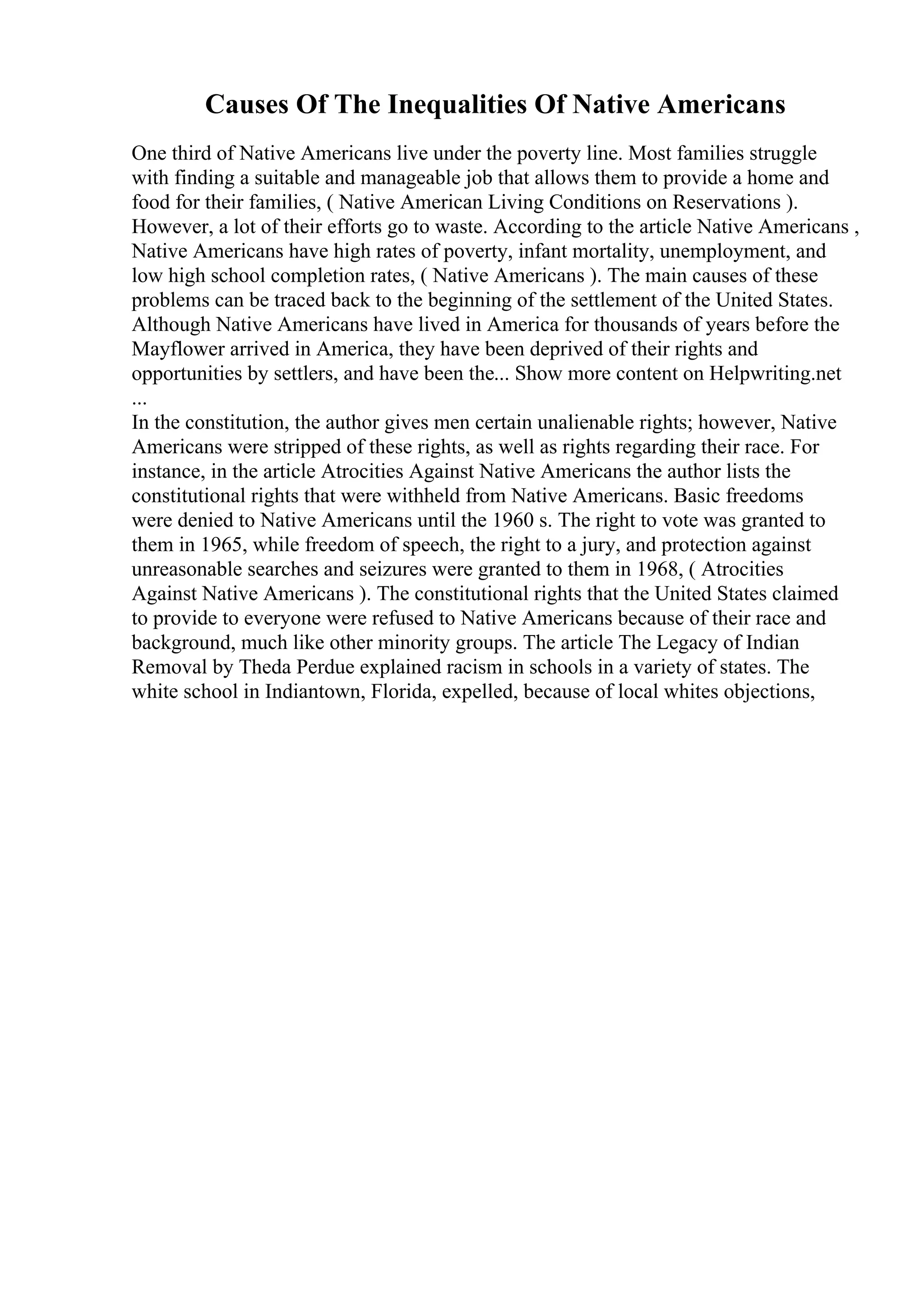 Causes Of The Inequalities Of Native Americans
One third of Native Americans live under the poverty line. Most families struggle
with finding a suitable and manageable job that allows them to provide a home and
food for their families, ( Native American Living Conditions on Reservations ).
However, a lot of their efforts go to waste. According to the article Native Americans ,
Native Americans have high rates of poverty, infant mortality, unemployment, and
low high school completion rates, ( Native Americans ). The main causes of these
problems can be traced back to the beginning of the settlement of the United States.
Although Native Americans have lived in America for thousands of years before the
Mayflower arrived in America, they have been deprived of their rights and
opportunities by settlers, and have been the... Show more content on Helpwriting.net
...
In the constitution, the author gives men certain unalienable rights; however, Native
Americans were stripped of these rights, as well as rights regarding their race. For
instance, in the article Atrocities Against Native Americans the author lists the
constitutional rights that were withheld from Native Americans. Basic freedoms
were denied to Native Americans until the 1960 s. The right to vote was granted to
them in 1965, while freedom of speech, the right to a jury, and protection against
unreasonable searches and seizures were granted to them in 1968, ( Atrocities
Against Native Americans ). The constitutional rights that the United States claimed
to provide to everyone were refused to Native Americans because of their race and
background, much like other minority groups. The article The Legacy of Indian
Removal by Theda Perdue explained racism in schools in a variety of states. The
white school in Indiantown, Florida, expelled, because of local whites objections,
 