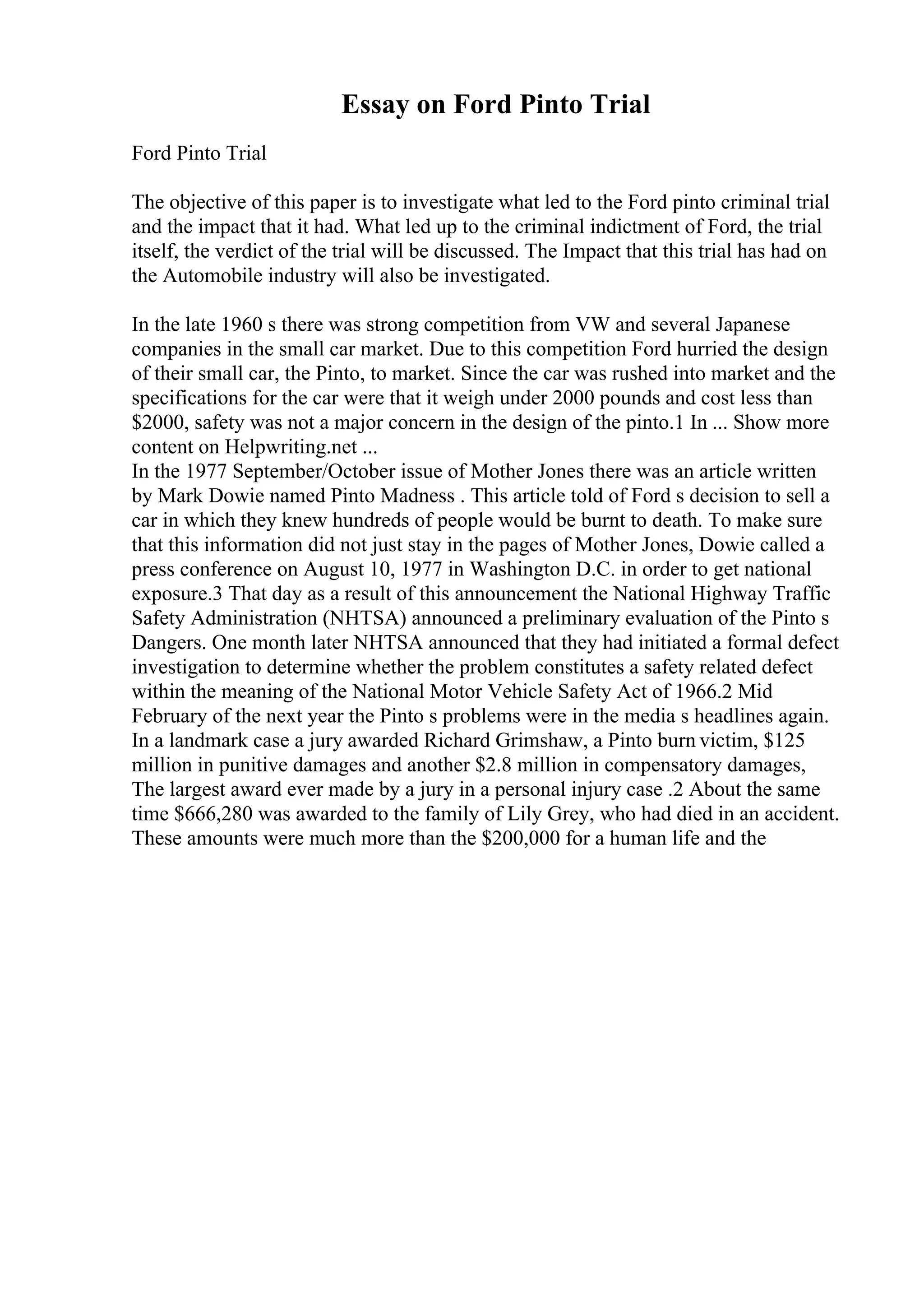 Essay on Ford Pinto Trial
Ford Pinto Trial
The objective of this paper is to investigate what led to the Ford pinto criminal trial
and the impact that it had. What led up to the criminal indictment of Ford, the trial
itself, the verdict of the trial will be discussed. The Impact that this trial has had on
the Automobile industry will also be investigated.
In the late 1960 s there was strong competition from VW and several Japanese
companies in the small car market. Due to this competition Ford hurried the design
of their small car, the Pinto, to market. Since the car was rushed into market and the
specifications for the car were that it weigh under 2000 pounds and cost less than
$2000, safety was not a major concern in the design of the pinto.1 In ... Show more
content on Helpwriting.net ...
In the 1977 September/October issue of Mother Jones there was an article written
by Mark Dowie named Pinto Madness . This article told of Ford s decision to sell a
car in which they knew hundreds of people would be burnt to death. To make sure
that this information did not just stay in the pages of Mother Jones, Dowie called a
press conference on August 10, 1977 in Washington D.C. in order to get national
exposure.3 That day as a result of this announcement the National Highway Traffic
Safety Administration (NHTSA) announced a preliminary evaluation of the Pinto s
Dangers. One month later NHTSA announced that they had initiated a formal defect
investigation to determine whether the problem constitutes a safety related defect
within the meaning of the National Motor Vehicle Safety Act of 1966.2 Mid
February of the next year the Pinto s problems were in the media s headlines again.
In a landmark case a jury awarded Richard Grimshaw, a Pinto burn victim, $125
million in punitive damages and another $2.8 million in compensatory damages,
The largest award ever made by a jury in a personal injury case .2 About the same
time $666,280 was awarded to the family of Lily Grey, who had died in an accident.
These amounts were much more than the $200,000 for a human life and the
 