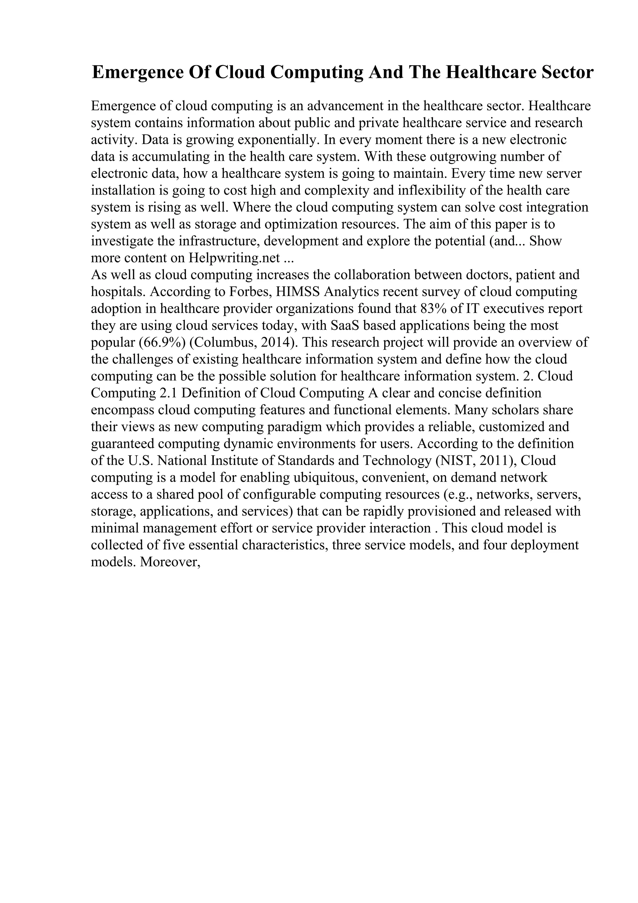 Emergence Of Cloud Computing And The Healthcare Sector
Emergence of cloud computing is an advancement in the healthcare sector. Healthcare
system contains information about public and private healthcare service and research
activity. Data is growing exponentially. In every moment there is a new electronic
data is accumulating in the health care system. With these outgrowing number of
electronic data, how a healthcare system is going to maintain. Every time new server
installation is going to cost high and complexity and inflexibility of the health care
system is rising as well. Where the cloud computing system can solve cost integration
system as well as storage and optimization resources. The aim of this paper is to
investigate the infrastructure, development and explore the potential (and... Show
more content on Helpwriting.net ...
As well as cloud computing increases the collaboration between doctors, patient and
hospitals. According to Forbes, HIMSS Analytics recent survey of cloud computing
adoption in healthcare provider organizations found that 83% of IT executives report
they are using cloud services today, with SaaS based applications being the most
popular (66.9%) (Columbus, 2014). This research project will provide an overview of
the challenges of existing healthcare information system and define how the cloud
computing can be the possible solution for healthcare information system. 2. Cloud
Computing 2.1 Definition of Cloud Computing A clear and concise definition
encompass cloud computing features and functional elements. Many scholars share
their views as new computing paradigm which provides a reliable, customized and
guaranteed computing dynamic environments for users. According to the definition
of the U.S. National Institute of Standards and Technology (NIST, 2011), Cloud
computing is a model for enabling ubiquitous, convenient, on demand network
access to a shared pool of configurable computing resources (e.g., networks, servers,
storage, applications, and services) that can be rapidly provisioned and released with
minimal management effort or service provider interaction . This cloud model is
collected of five essential characteristics, three service models, and four deployment
models. Moreover,
 