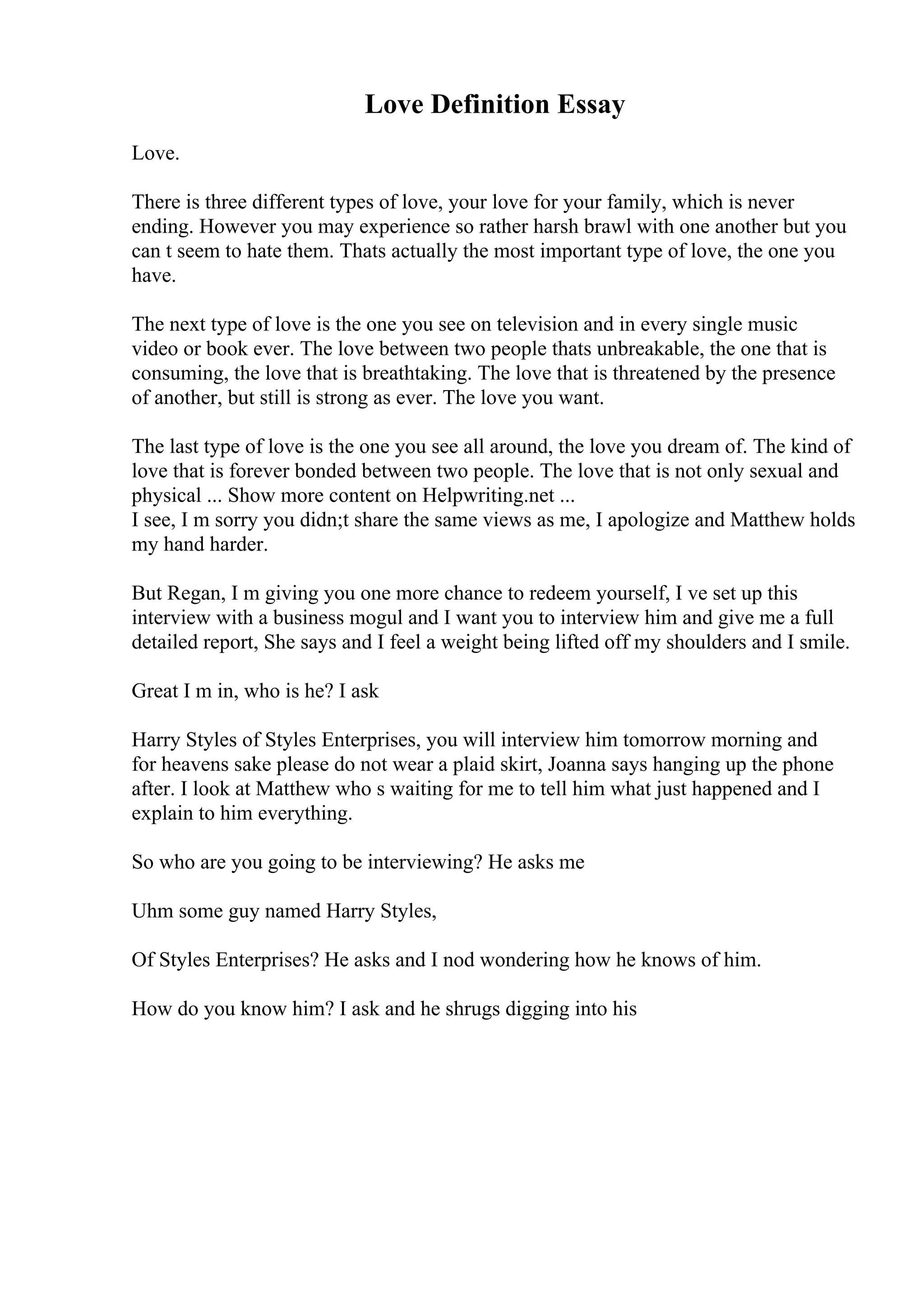 Love Definition Essay
Love.
There is three different types of love, your love for your family, which is never
ending. However you may experience so rather harsh brawl with one another but you
can t seem to hate them. Thats actually the most important type of love, the one you
have.
The next type of love is the one you see on television and in every single music
video or book ever. The love between two people thats unbreakable, the one that is
consuming, the love that is breathtaking. The love that is threatened by the presence
of another, but still is strong as ever. The love you want.
The last type of love is the one you see all around, the love you dream of. The kind of
love that is forever bonded between two people. The love that is not only sexual and
physical ... Show more content on Helpwriting.net ...
I see, I m sorry you didn;t share the same views as me, I apologize and Matthew holds
my hand harder.
But Regan, I m giving you one more chance to redeem yourself, I ve set up this
interview with a business mogul and I want you to interview him and give me a full
detailed report, She says and I feel a weight being lifted off my shoulders and I smile.
Great I m in, who is he? I ask
Harry Styles of Styles Enterprises, you will interview him tomorrow morning and
for heavens sake please do not wear a plaid skirt, Joanna says hanging up the phone
after. I look at Matthew who s waiting for me to tell him what just happened and I
explain to him everything.
So who are you going to be interviewing? He asks me
Uhm some guy named Harry Styles,
Of Styles Enterprises? He asks and I nod wondering how he knows of him.
How do you know him? I ask and he shrugs digging into his
 