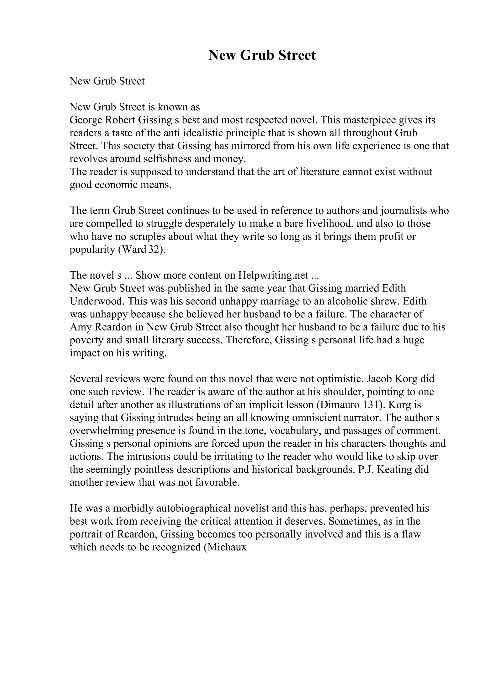 New Grub Street
New Grub Street
New Grub Street is known as
George Robert Gissing s best and most respected novel. This masterpiece gives its
readers a taste of the anti idealistic principle that is shown all throughout Grub
Street. This society that Gissing has mirrored from his own life experience is one that
revolves around selfishness and money.
The reader is supposed to understand that the art of literature cannot exist without
good economic means.
The term Grub Street continues to be used in reference to authors and journalists who
are compelled to struggle desperately to make a bare livelihood, and also to those
who have no scruples about what they write so long as it brings them profit or
popularity (Ward 32).
The novel s ... Show more content on Helpwriting.net ...
New Grub Street was published in the same year that Gissing married Edith
Underwood. This was his second unhappy marriage to an alcoholic shrew. Edith
was unhappy because she believed her husband to be a failure. The character of
Amy Reardon in New Grub Street also thought her husband to be a failure due to his
poverty and small literary success. Therefore, Gissing s personal life had a huge
impact on his writing.
Several reviews were found on this novel that were not optimistic. Jacob Korg did
one such review. The reader is aware of the author at his shoulder, pointing to one
detail after another as illustrations of an implicit lesson (Dimauro 131). Korg is
saying that Gissing intrudes being an all knowing omniscient narrator. The author s
overwhelming presence is found in the tone, vocabulary, and passages of comment.
Gissing s personal opinions are forced upon the reader in his characters thoughts and
actions. The intrusions could be irritating to the reader who would like to skip over
the seemingly pointless descriptions and historical backgrounds. P.J. Keating did
another review that was not favorable.
He was a morbidly autobiographical novelist and this has, perhaps, prevented his
best work from receiving the critical attention it deserves. Sometimes, as in the
portrait of Reardon, Gissing becomes too personally involved and this is a flaw
which needs to be recognized (Michaux
 