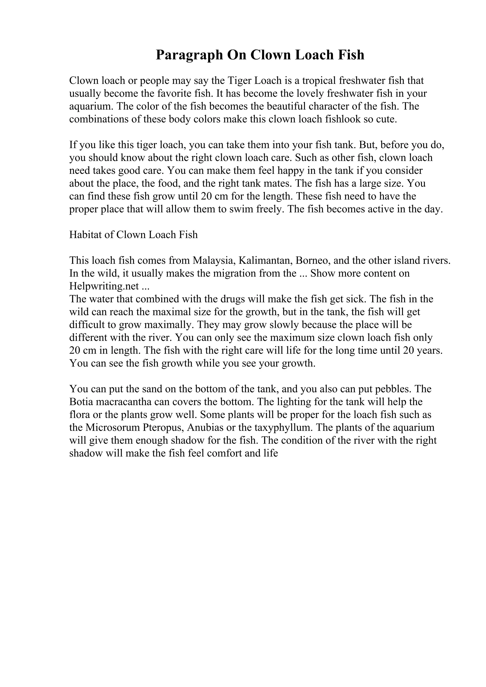 Paragraph On Clown Loach Fish
Clown loach or people may say the Tiger Loach is a tropical freshwater fish that
usually become the favorite fish. It has become the lovely freshwater fish in your
aquarium. The color of the fish becomes the beautiful character of the fish. The
combinations of these body colors make this clown loach fishlook so cute.
If you like this tiger loach, you can take them into your fish tank. But, before you do,
you should know about the right clown loach care. Such as other fish, clown loach
need takes good care. You can make them feel happy in the tank if you consider
about the place, the food, and the right tank mates. The fish has a large size. You
can find these fish grow until 20 cm for the length. These fish need to have the
proper place that will allow them to swim freely. The fish becomes active in the day.
Habitat of Clown Loach Fish
This loach fish comes from Malaysia, Kalimantan, Borneo, and the other island rivers.
In the wild, it usually makes the migration from the ... Show more content on
Helpwriting.net ...
The water that combined with the drugs will make the fish get sick. The fish in the
wild can reach the maximal size for the growth, but in the tank, the fish will get
difficult to grow maximally. They may grow slowly because the place will be
different with the river. You can only see the maximum size clown loach fish only
20 cm in length. The fish with the right care will life for the long time until 20 years.
You can see the fish growth while you see your growth.
You can put the sand on the bottom of the tank, and you also can put pebbles. The
Botia macracantha can covers the bottom. The lighting for the tank will help the
flora or the plants grow well. Some plants will be proper for the loach fish such as
the Microsorum Pteropus, Anubias or the taxyphyllum. The plants of the aquarium
will give them enough shadow for the fish. The condition of the river with the right
shadow will make the fish feel comfort and life
 
