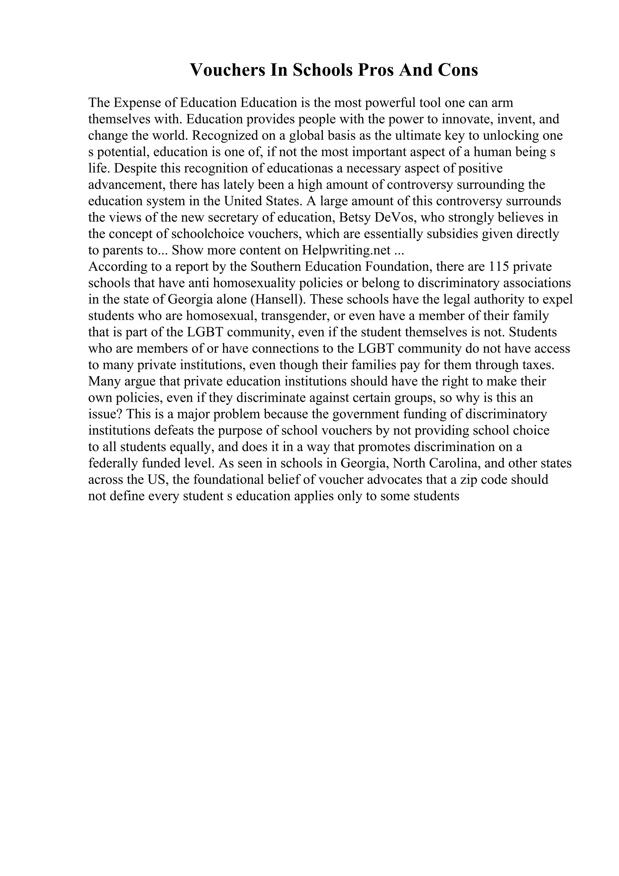 Vouchers In Schools Pros And Cons
The Expense of Education Education is the most powerful tool one can arm
themselves with. Education provides people with the power to innovate, invent, and
change the world. Recognized on a global basis as the ultimate key to unlocking one
s potential, education is one of, if not the most important aspect of a human being s
life. Despite this recognition of educationas a necessary aspect of positive
advancement, there has lately been a high amount of controversy surrounding the
education system in the United States. A large amount of this controversy surrounds
the views of the new secretary of education, Betsy DeVos, who strongly believes in
the concept of schoolchoice vouchers, which are essentially subsidies given directly
to parents to... Show more content on Helpwriting.net ...
According to a report by the Southern Education Foundation, there are 115 private
schools that have anti homosexuality policies or belong to discriminatory associations
in the state of Georgia alone (Hansell). These schools have the legal authority to expel
students who are homosexual, transgender, or even have a member of their family
that is part of the LGBT community, even if the student themselves is not. Students
who are members of or have connections to the LGBT community do not have access
to many private institutions, even though their families pay for them through taxes.
Many argue that private education institutions should have the right to make their
own policies, even if they discriminate against certain groups, so why is this an
issue? This is a major problem because the government funding of discriminatory
institutions defeats the purpose of school vouchers by not providing school choice
to all students equally, and does it in a way that promotes discrimination on a
federally funded level. As seen in schools in Georgia, North Carolina, and other states
across the US, the foundational belief of voucher advocates that a zip code should
not define every student s education applies only to some students
 