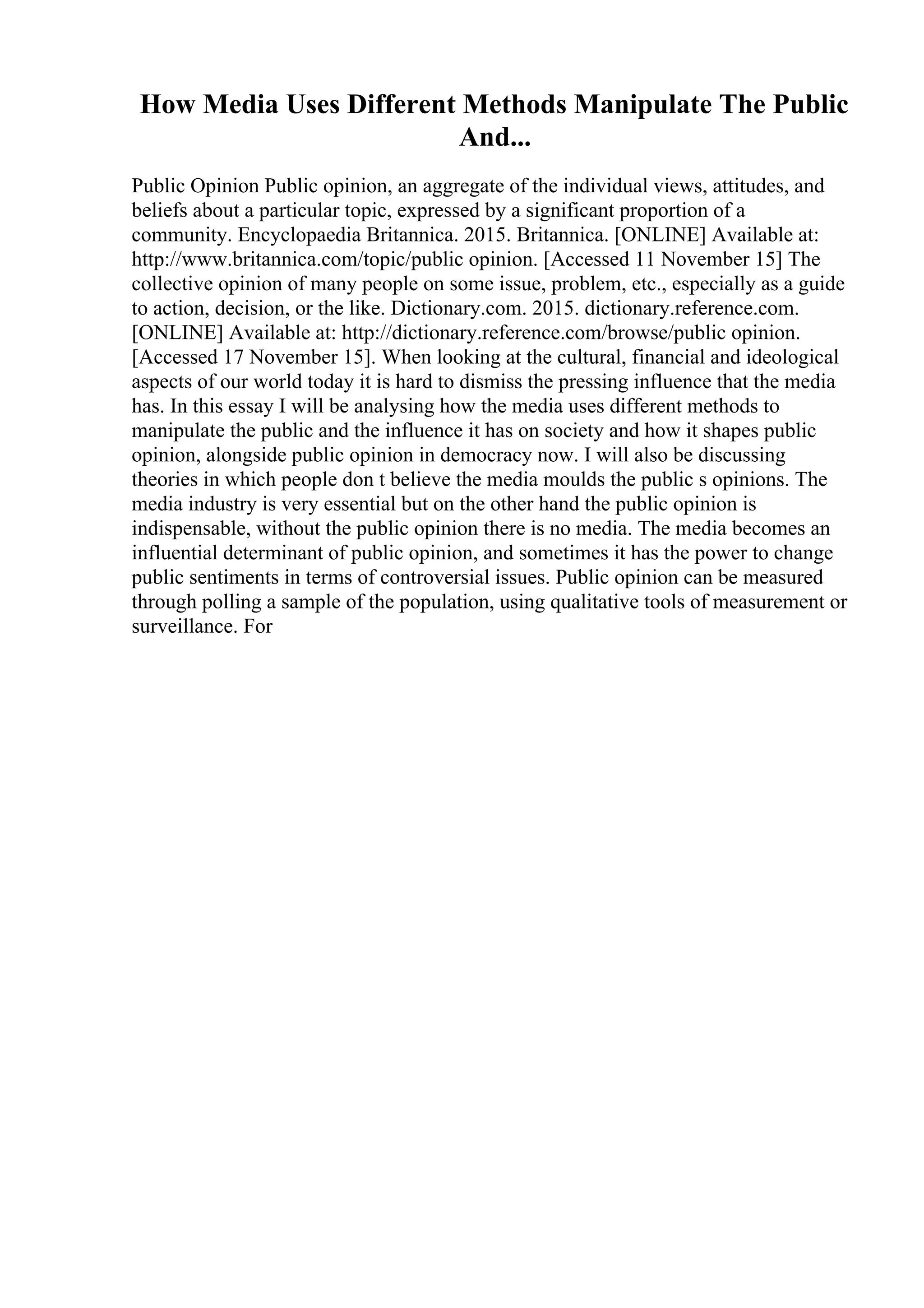How Media Uses Different Methods Manipulate The Public
And...
Public Opinion Public opinion, an aggregate of the individual views, attitudes, and
beliefs about a particular topic, expressed by a significant proportion of a
community. Encyclopaedia Britannica. 2015. Britannica. [ONLINE] Available at:
http://www.britannica.com/topic/public opinion. [Accessed 11 November 15] The
collective opinion of many people on some issue, problem, etc., especially as a guide
to action, decision, or the like. Dictionary.com. 2015. dictionary.reference.com.
[ONLINE] Available at: http://dictionary.reference.com/browse/public opinion.
[Accessed 17 November 15]. When looking at the cultural, financial and ideological
aspects of our world today it is hard to dismiss the pressing influence that the media
has. In this essay I will be analysing how the media uses different methods to
manipulate the public and the influence it has on society and how it shapes public
opinion, alongside public opinion in democracy now. I will also be discussing
theories in which people don t believe the media moulds the public s opinions. The
media industry is very essential but on the other hand the public opinion is
indispensable, without the public opinion there is no media. The media becomes an
influential determinant of public opinion, and sometimes it has the power to change
public sentiments in terms of controversial issues. Public opinion can be measured
through polling a sample of the population, using qualitative tools of measurement or
surveillance. For
 