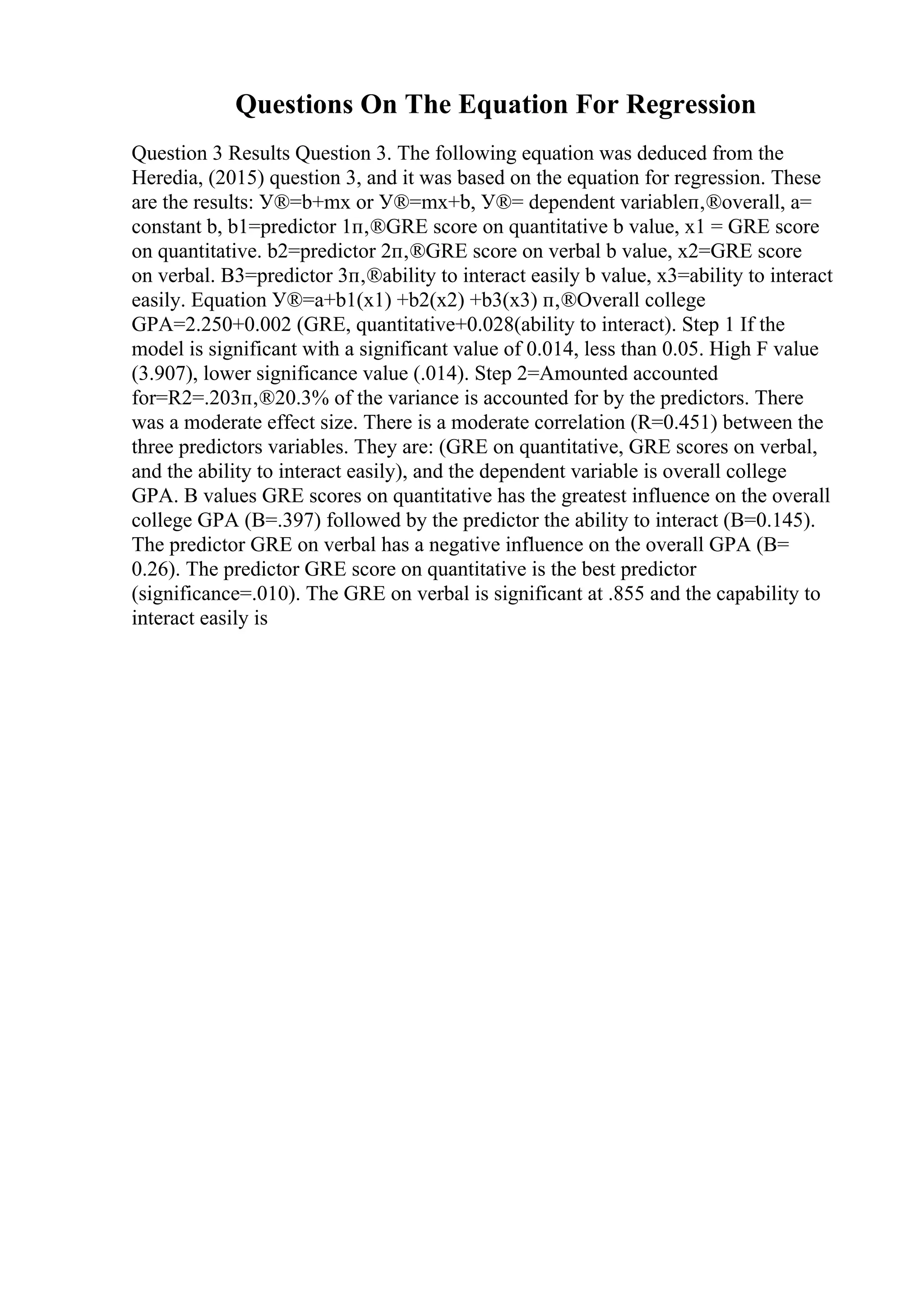 Questions On The Equation For Regression
Question 3 Results Question 3. The following equation was deduced from the
Heredia, (2015) question 3, and it was based on the equation for regression. These
are the results: У®=b+mx or У®=mx+b, У®= dependent variableп‚®overall, a=
constant b, b1=predictor 1п‚®GRE score on quantitative b value, x1 = GRE score
on quantitative. b2=predictor 2п‚®GRE score on verbal b value, x2=GRE score
on verbal. B3=predictor 3п‚®ability to interact easily b value, x3=ability to interact
easily. Equation У®=a+b1(x1) +b2(x2) +b3(x3) п‚®Overall college
GPA=2.250+0.002 (GRE, quantitative+0.028(ability to interact). Step 1 If the
model is significant with a significant value of 0.014, less than 0.05. High F value
(3.907), lower significance value (.014). Step 2=Amounted accounted
for=R2=.203п‚®20.3% of the variance is accounted for by the predictors. There
was a moderate effect size. There is a moderate correlation (R=0.451) between the
three predictors variables. They are: (GRE on quantitative, GRE scores on verbal,
and the ability to interact easily), and the dependent variable is overall college
GPA. B values GRE scores on quantitative has the greatest influence on the overall
college GPA (B=.397) followed by the predictor the ability to interact (B=0.145).
The predictor GRE on verbal has a negative influence on the overall GPA (B=
0.26). The predictor GRE score on quantitative is the best predictor
(significance=.010). The GRE on verbal is significant at .855 and the capability to
interact easily is
 