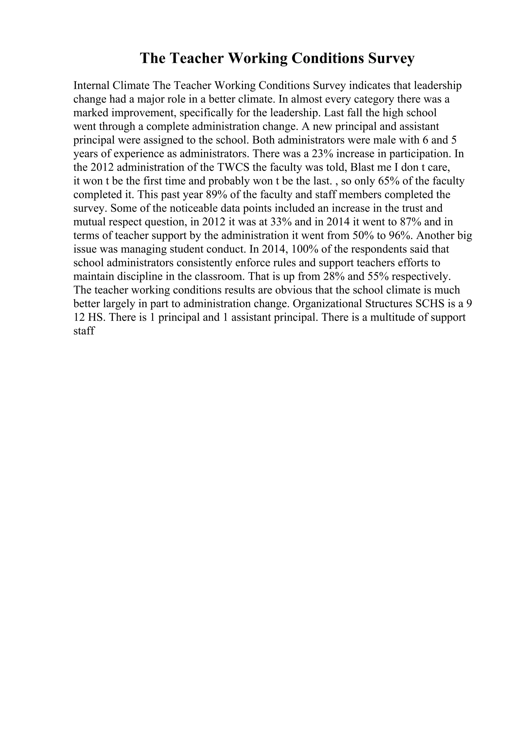 The Teacher Working Conditions Survey
Internal Climate The Teacher Working Conditions Survey indicates that leadership
change had a major role in a better climate. In almost every category there was a
marked improvement, specifically for the leadership. Last fall the high school
went through a complete administration change. A new principal and assistant
principal were assigned to the school. Both administrators were male with 6 and 5
years of experience as administrators. There was a 23% increase in participation. In
the 2012 administration of the TWCS the faculty was told, Blast me I don t care,
it won t be the first time and probably won t be the last. , so only 65% of the faculty
completed it. This past year 89% of the faculty and staff members completed the
survey. Some of the noticeable data points included an increase in the trust and
mutual respect question, in 2012 it was at 33% and in 2014 it went to 87% and in
terms of teacher support by the administration it went from 50% to 96%. Another big
issue was managing student conduct. In 2014, 100% of the respondents said that
school administrators consistently enforce rules and support teachers efforts to
maintain discipline in the classroom. That is up from 28% and 55% respectively.
The teacher working conditions results are obvious that the school climate is much
better largely in part to administration change. Organizational Structures SCHS is a 9
12 HS. There is 1 principal and 1 assistant principal. There is a multitude of support
staff
 