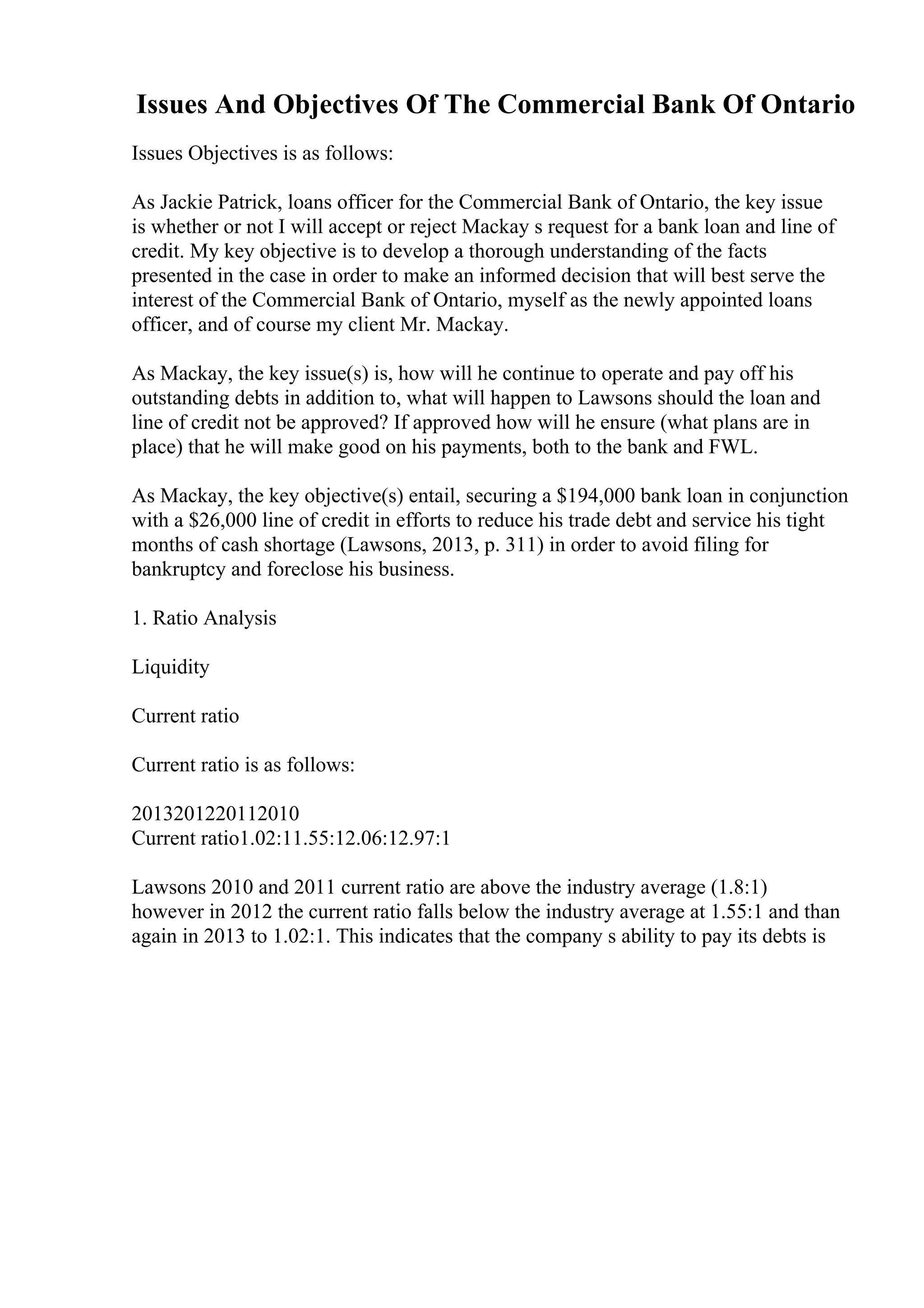Issues And Objectives Of The Commercial Bank Of Ontario
Issues Objectives is as follows:
As Jackie Patrick, loans officer for the Commercial Bank of Ontario, the key issue
is whether or not I will accept or reject Mackay s request for a bank loan and line of
credit. My key objective is to develop a thorough understanding of the facts
presented in the case in order to make an informed decision that will best serve the
interest of the Commercial Bank of Ontario, myself as the newly appointed loans
officer, and of course my client Mr. Mackay.
As Mackay, the key issue(s) is, how will he continue to operate and pay off his
outstanding debts in addition to, what will happen to Lawsons should the loan and
line of credit not be approved? If approved how will he ensure (what plans are in
place) that he will make good on his payments, both to the bank and FWL.
As Mackay, the key objective(s) entail, securing a $194,000 bank loan in conjunction
with a $26,000 line of credit in efforts to reduce his trade debt and service his tight
months of cash shortage (Lawsons, 2013, p. 311) in order to avoid filing for
bankruptcy and foreclose his business.
1. Ratio Analysis
Liquidity
Current ratio
Current ratio is as follows:
2013201220112010
Current ratio1.02:11.55:12.06:12.97:1
Lawsons 2010 and 2011 current ratio are above the industry average (1.8:1)
however in 2012 the current ratio falls below the industry average at 1.55:1 and than
again in 2013 to 1.02:1. This indicates that the company s ability to pay its debts is
 
