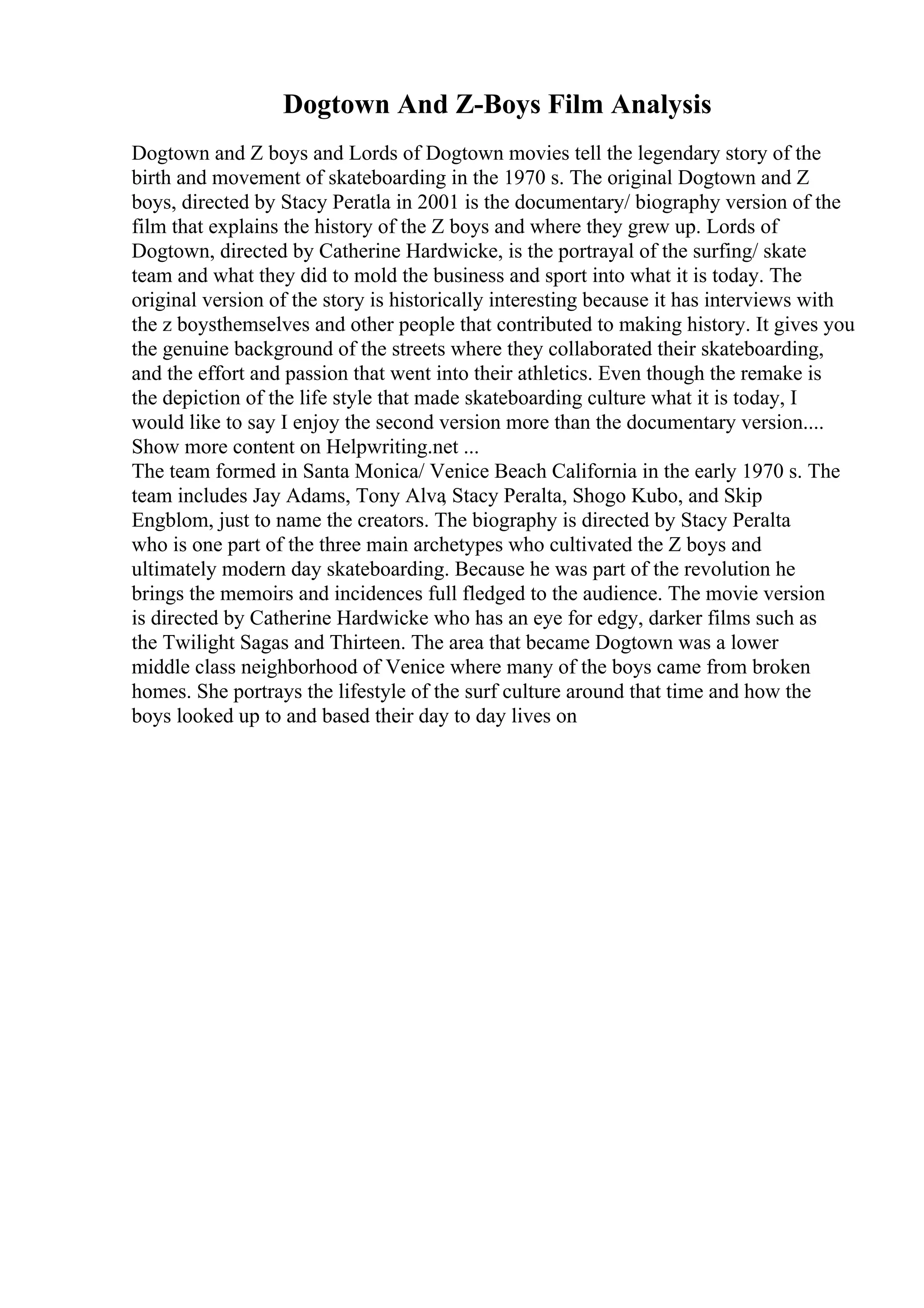 Dogtown And Z-Boys Film Analysis
Dogtown and Z boys and Lords of Dogtown movies tell the legendary story of the
birth and movement of skateboarding in the 1970 s. The original Dogtown and Z
boys, directed by Stacy Peratla in 2001 is the documentary/ biography version of the
film that explains the history of the Z boys and where they grew up. Lords of
Dogtown, directed by Catherine Hardwicke, is the portrayal of the surfing/ skate
team and what they did to mold the business and sport into what it is today. The
original version of the story is historically interesting because it has interviews with
the z boysthemselves and other people that contributed to making history. It gives you
the genuine background of the streets where they collaborated their skateboarding,
and the effort and passion that went into their athletics. Even though the remake is
the depiction of the life style that made skateboarding culture what it is today, I
would like to say I enjoy the second version more than the documentary version....
Show more content on Helpwriting.net ...
The team formed in Santa Monica/ Venice Beach California in the early 1970 s. The
team includes Jay Adams, Tony Alva
, Stacy Peralta, Shogo Kubo, and Skip
Engblom, just to name the creators. The biography is directed by Stacy Peralta
who is one part of the three main archetypes who cultivated the Z boys and
ultimately modern day skateboarding. Because he was part of the revolution he
brings the memoirs and incidences full fledged to the audience. The movie version
is directed by Catherine Hardwicke who has an eye for edgy, darker films such as
the Twilight Sagas and Thirteen. The area that became Dogtown was a lower
middle class neighborhood of Venice where many of the boys came from broken
homes. She portrays the lifestyle of the surf culture around that time and how the
boys looked up to and based their day to day lives on
 