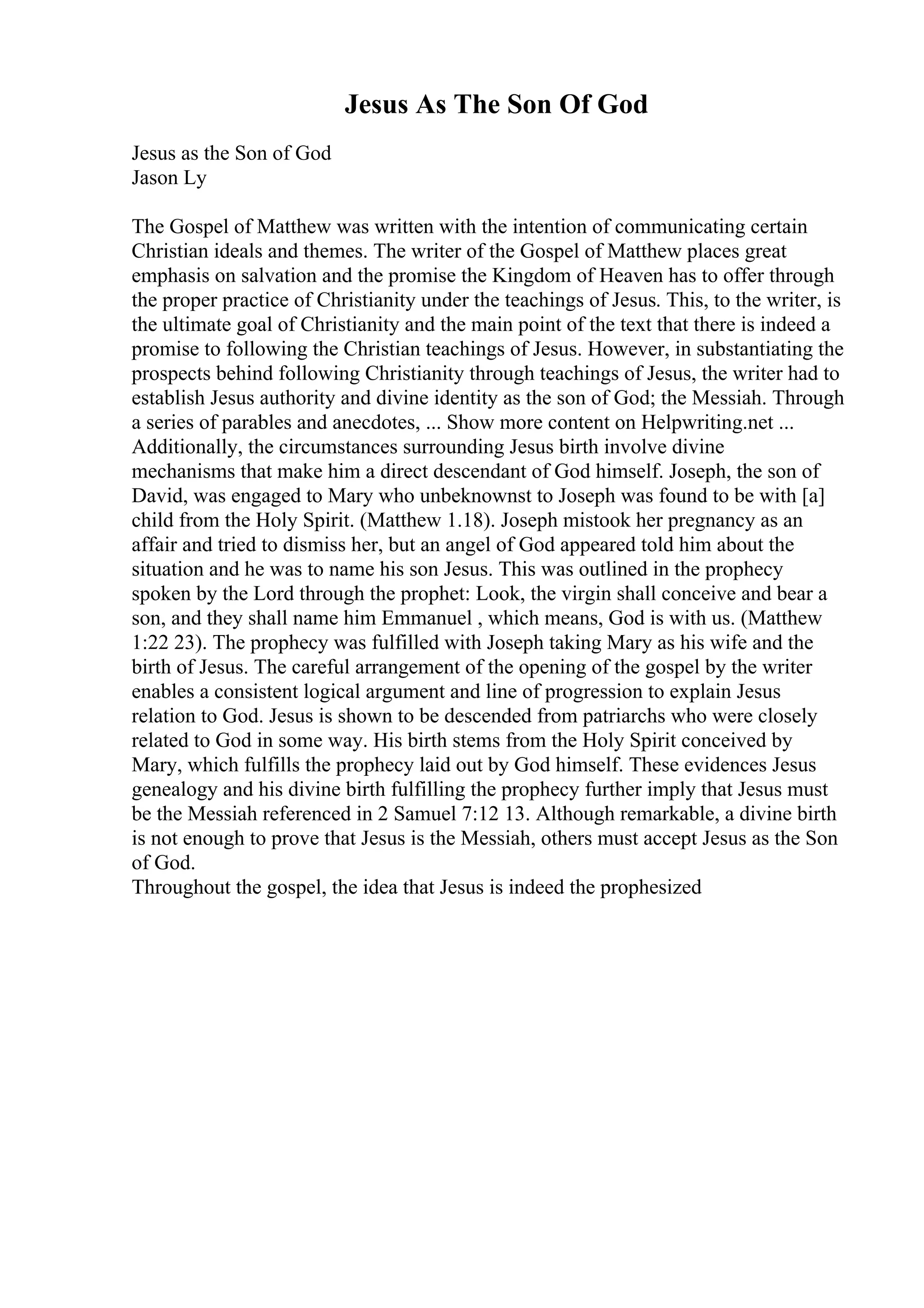 Jesus As The Son Of God
Jesus as the Son of God
Jason Ly
The Gospel of Matthew was written with the intention of communicating certain
Christian ideals and themes. The writer of the Gospel of Matthew places great
emphasis on salvation and the promise the Kingdom of Heaven has to offer through
the proper practice of Christianity under the teachings of Jesus. This, to the writer, is
the ultimate goal of Christianity and the main point of the text that there is indeed a
promise to following the Christian teachings of Jesus. However, in substantiating the
prospects behind following Christianity through teachings of Jesus, the writer had to
establish Jesus authority and divine identity as the son of God; the Messiah. Through
a series of parables and anecdotes, ... Show more content on Helpwriting.net ...
Additionally, the circumstances surrounding Jesus birth involve divine
mechanisms that make him a direct descendant of God himself. Joseph, the son of
David, was engaged to Mary who unbeknownst to Joseph was found to be with [a]
child from the Holy Spirit. (Matthew 1.18). Joseph mistook her pregnancy as an
affair and tried to dismiss her, but an angel of God appeared told him about the
situation and he was to name his son Jesus. This was outlined in the prophecy
spoken by the Lord through the prophet: Look, the virgin shall conceive and bear a
son, and they shall name him Emmanuel , which means, God is with us. (Matthew
1:22 23). The prophecy was fulfilled with Joseph taking Mary as his wife and the
birth of Jesus. The careful arrangement of the opening of the gospel by the writer
enables a consistent logical argument and line of progression to explain Jesus
relation to God. Jesus is shown to be descended from patriarchs who were closely
related to God in some way. His birth stems from the Holy Spirit conceived by
Mary, which fulfills the prophecy laid out by God himself. These evidences Jesus
genealogy and his divine birth fulfilling the prophecy further imply that Jesus must
be the Messiah referenced in 2 Samuel 7:12 13. Although remarkable, a divine birth
is not enough to prove that Jesus is the Messiah, others must accept Jesus as the Son
of God.
Throughout the gospel, the idea that Jesus is indeed the prophesized
 