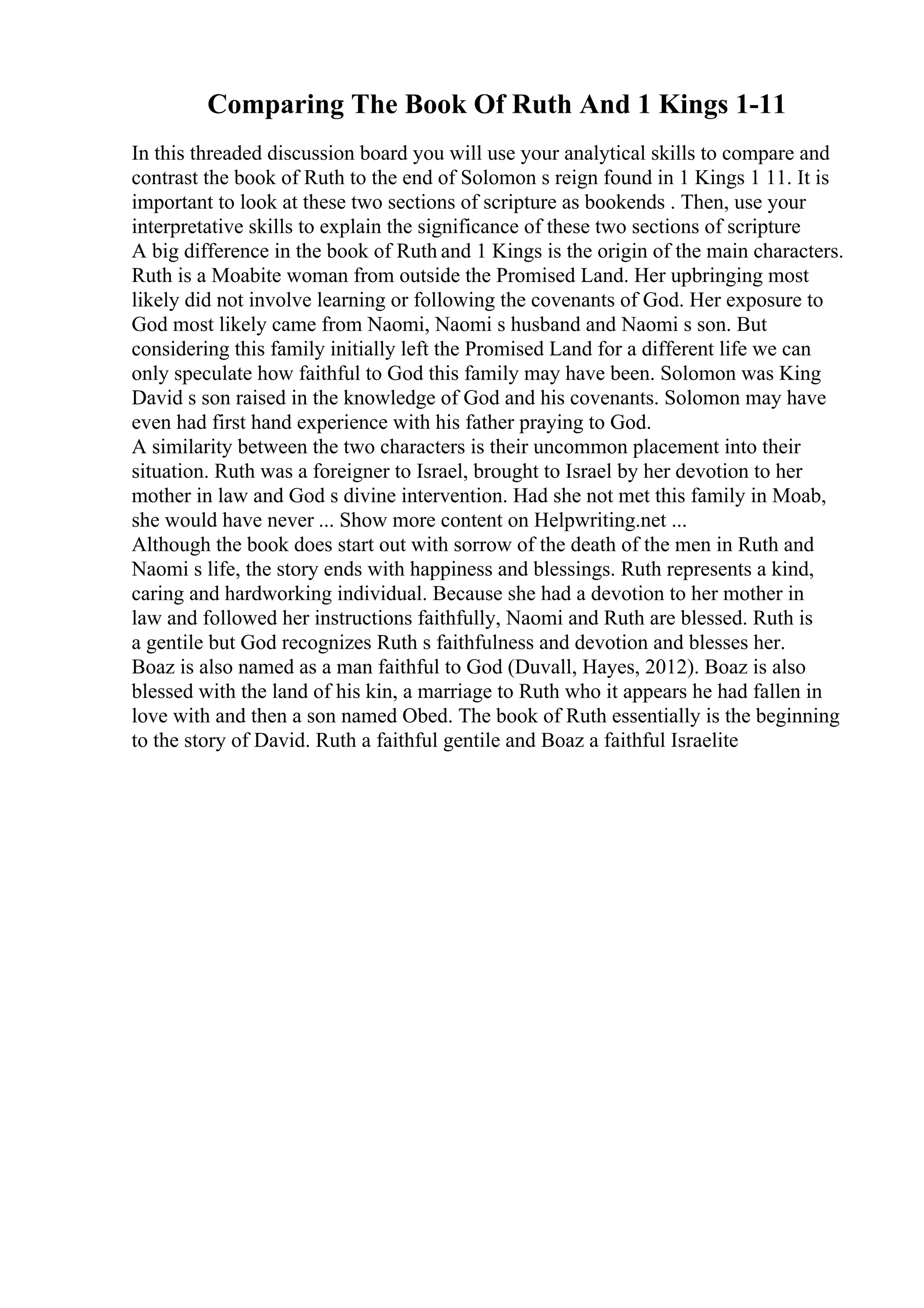 Comparing The Book Of Ruth And 1 Kings 1-11
In this threaded discussion board you will use your analytical skills to compare and
contrast the book of Ruth to the end of Solomon s reign found in 1 Kings 1 11. It is
important to look at these two sections of scripture as bookends . Then, use your
interpretative skills to explain the significance of these two sections of scripture
A big difference in the book of Ruth and 1 Kings is the origin of the main characters.
Ruth is a Moabite woman from outside the Promised Land. Her upbringing most
likely did not involve learning or following the covenants of God. Her exposure to
God most likely came from Naomi, Naomi s husband and Naomi s son. But
considering this family initially left the Promised Land for a different life we can
only speculate how faithful to God this family may have been. Solomon was King
David s son raised in the knowledge of God and his covenants. Solomon may have
even had first hand experience with his father praying to God.
A similarity between the two characters is their uncommon placement into their
situation. Ruth was a foreigner to Israel, brought to Israel by her devotion to her
mother in law and God s divine intervention. Had she not met this family in Moab,
she would have never ... Show more content on Helpwriting.net ...
Although the book does start out with sorrow of the death of the men in Ruth and
Naomi s life, the story ends with happiness and blessings. Ruth represents a kind,
caring and hardworking individual. Because she had a devotion to her mother in
law and followed her instructions faithfully, Naomi and Ruth are blessed. Ruth is
a gentile but God recognizes Ruth s faithfulness and devotion and blesses her.
Boaz is also named as a man faithful to God (Duvall, Hayes, 2012). Boaz is also
blessed with the land of his kin, a marriage to Ruth who it appears he had fallen in
love with and then a son named Obed. The book of Ruth essentially is the beginning
to the story of David. Ruth a faithful gentile and Boaz a faithful Israelite
 