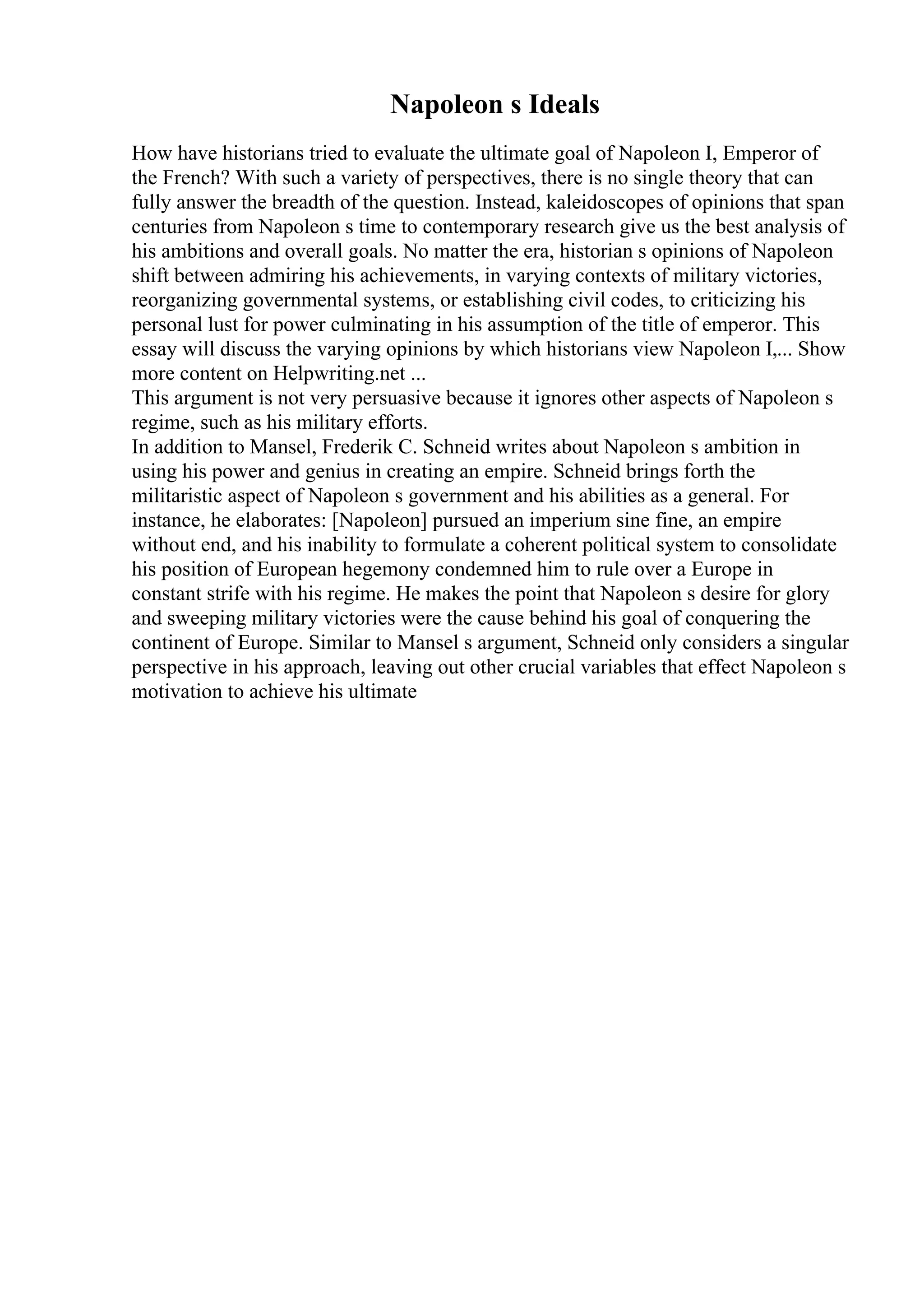 Napoleon s Ideals
How have historians tried to evaluate the ultimate goal of Napoleon I, Emperor of
the French? With such a variety of perspectives, there is no single theory that can
fully answer the breadth of the question. Instead, kaleidoscopes of opinions that span
centuries from Napoleon s time to contemporary research give us the best analysis of
his ambitions and overall goals. No matter the era, historian s opinions of Napoleon
shift between admiring his achievements, in varying contexts of military victories,
reorganizing governmental systems, or establishing civil codes, to criticizing his
personal lust for power culminating in his assumption of the title of emperor. This
essay will discuss the varying opinions by which historians view Napoleon I,... Show
more content on Helpwriting.net ...
This argument is not very persuasive because it ignores other aspects of Napoleon s
regime, such as his military efforts.
In addition to Mansel, Frederik C. Schneid writes about Napoleon s ambition in
using his power and genius in creating an empire. Schneid brings forth the
militaristic aspect of Napoleon s government and his abilities as a general. For
instance, he elaborates: [Napoleon] pursued an imperium sine fine, an empire
without end, and his inability to formulate a coherent political system to consolidate
his position of European hegemony condemned him to rule over a Europe in
constant strife with his regime. He makes the point that Napoleon s desire for glory
and sweeping military victories were the cause behind his goal of conquering the
continent of Europe. Similar to Mansel s argument, Schneid only considers a singular
perspective in his approach, leaving out other crucial variables that effect Napoleon s
motivation to achieve his ultimate
 