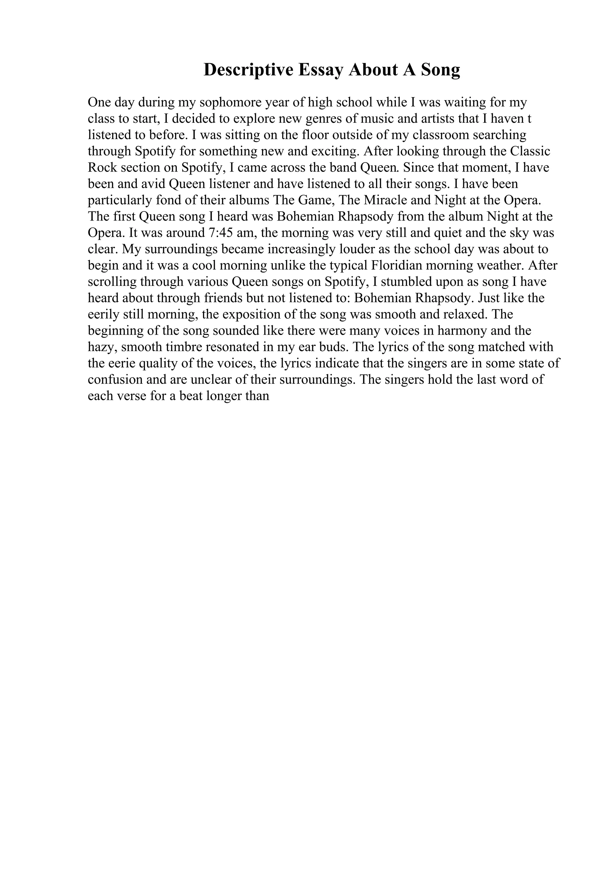 Descriptive Essay About A Song
One day during my sophomore year of high school while I was waiting for my
class to start, I decided to explore new genres of music and artists that I haven t
listened to before. I was sitting on the floor outside of my classroom searching
through Spotify for something new and exciting. After looking through the Classic
Rock section on Spotify, I came across the band Queen. Since that moment, I have
been and avid Queen listener and have listened to all their songs. I have been
particularly fond of their albums The Game, The Miracle and Night at the Opera.
The first Queen song I heard was Bohemian Rhapsody from the album Night at the
Opera. It was around 7:45 am, the morning was very still and quiet and the sky was
clear. My surroundings became increasingly louder as the school day was about to
begin and it was a cool morning unlike the typical Floridian morning weather. After
scrolling through various Queen songs on Spotify, I stumbled upon as song I have
heard about through friends but not listened to: Bohemian Rhapsody. Just like the
eerily still morning, the exposition of the song was smooth and relaxed. The
beginning of the song sounded like there were many voices in harmony and the
hazy, smooth timbre resonated in my ear buds. The lyrics of the song matched with
the eerie quality of the voices, the lyrics indicate that the singers are in some state of
confusion and are unclear of their surroundings. The singers hold the last word of
each verse for a beat longer than
 