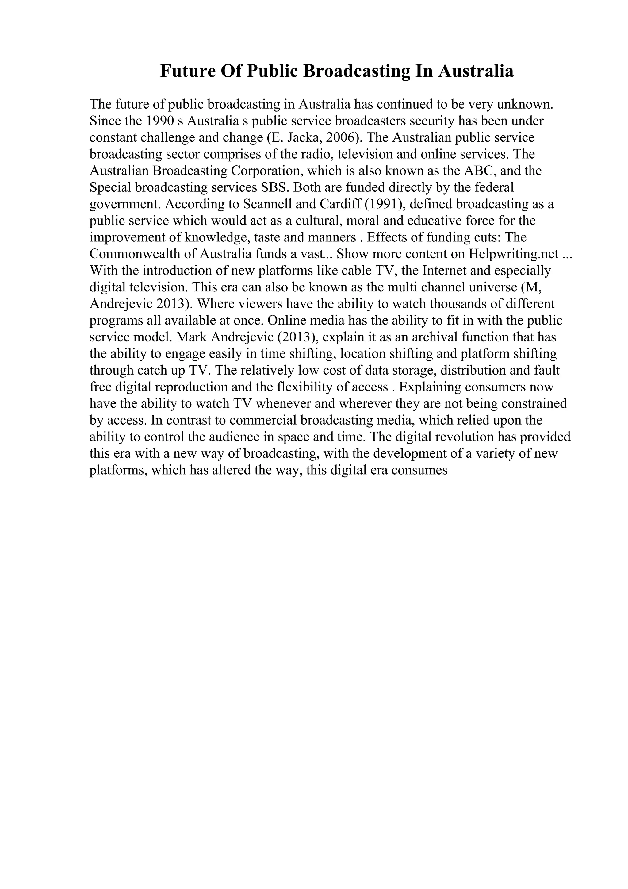 Future Of Public Broadcasting In Australia
The future of public broadcasting in Australia has continued to be very unknown.
Since the 1990 s Australia s public service broadcasters security has been under
constant challenge and change (E. Jacka, 2006). The Australian public service
broadcasting sector comprises of the radio, television and online services. The
Australian Broadcasting Corporation, which is also known as the ABC, and the
Special broadcasting services SBS. Both are funded directly by the federal
government. According to Scannell and Cardiff (1991), defined broadcasting as a
public service which would act as a cultural, moral and educative force for the
improvement of knowledge, taste and manners . Effects of funding cuts: The
Commonwealth of Australia funds a vast... Show more content on Helpwriting.net ...
With the introduction of new platforms like cable TV, the Internet and especially
digital television. This era can also be known as the multi channel universe (M,
Andrejevic 2013). Where viewers have the ability to watch thousands of different
programs all available at once. Online media has the ability to fit in with the public
service model. Mark Andrejevic (2013), explain it as an archival function that has
the ability to engage easily in time shifting, location shifting and platform shifting
through catch up TV. The relatively low cost of data storage, distribution and fault
free digital reproduction and the flexibility of access . Explaining consumers now
have the ability to watch TV whenever and wherever they are not being constrained
by access. In contrast to commercial broadcasting media, which relied upon the
ability to control the audience in space and time. The digital revolution has provided
this era with a new way of broadcasting, with the development of a variety of new
platforms, which has altered the way, this digital era consumes
 