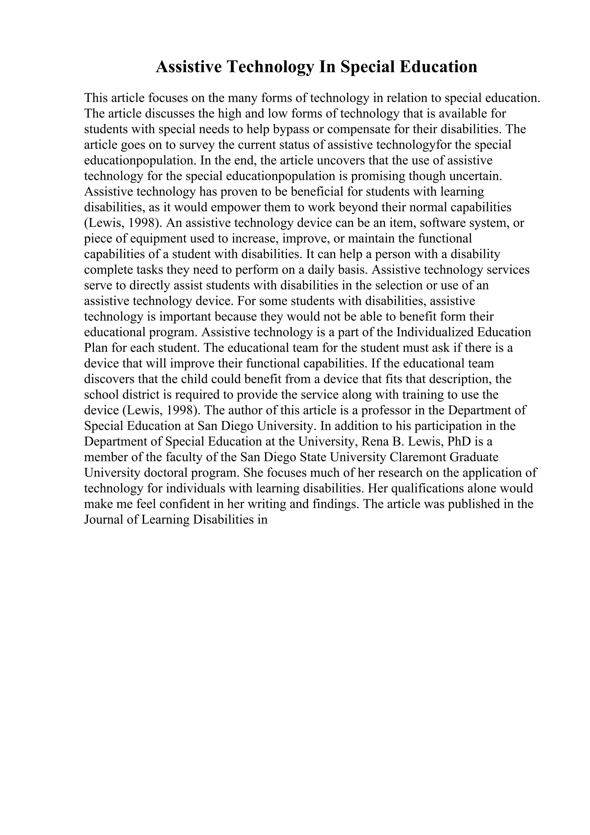 Assistive Technology In Special Education
This article focuses on the many forms of technology in relation to special education.
The article discusses the high and low forms of technology that is available for
students with special needs to help bypass or compensate for their disabilities. The
article goes on to survey the current status of assistive technologyfor the special
educationpopulation. In the end, the article uncovers that the use of assistive
technology for the special educationpopulation is promising though uncertain.
Assistive technology has proven to be beneficial for students with learning
disabilities, as it would empower them to work beyond their normal capabilities
(Lewis, 1998). An assistive technology device can be an item, software system, or
piece of equipment used to increase, improve, or maintain the functional
capabilities of a student with disabilities. It can help a person with a disability
complete tasks they need to perform on a daily basis. Assistive technology services
serve to directly assist students with disabilities in the selection or use of an
assistive technology device. For some students with disabilities, assistive
technology is important because they would not be able to benefit form their
educational program. Assistive technology is a part of the Individualized Education
Plan for each student. The educational team for the student must ask if there is a
device that will improve their functional capabilities. If the educational team
discovers that the child could benefit from a device that fits that description, the
school district is required to provide the service along with training to use the
device (Lewis, 1998). The author of this article is a professor in the Department of
Special Education at San Diego University. In addition to his participation in the
Department of Special Education at the University, Rena B. Lewis, PhD is a
member of the faculty of the San Diego State University Claremont Graduate
University doctoral program. She focuses much of her research on the application of
technology for individuals with learning disabilities. Her qualifications alone would
make me feel confident in her writing and findings. The article was published in the
Journal of Learning Disabilities in
 