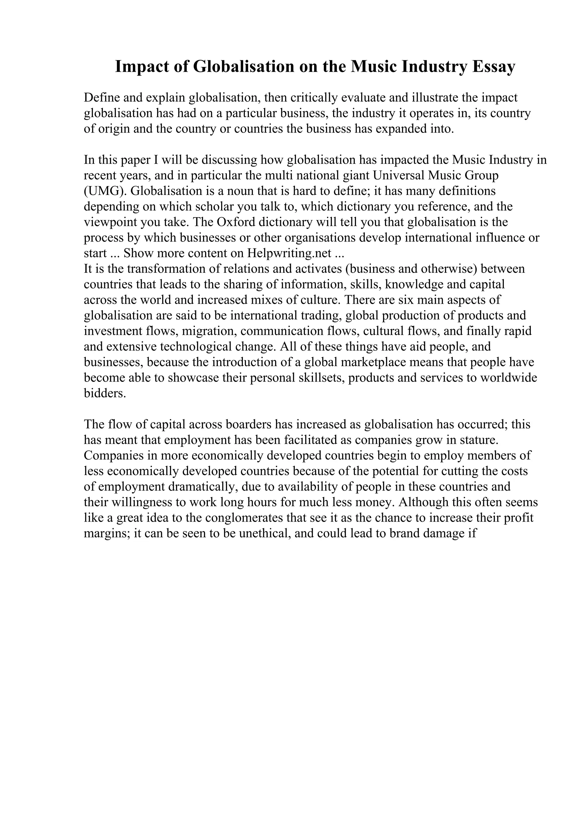 Impact of Globalisation on the Music Industry Essay
Define and explain globalisation, then critically evaluate and illustrate the impact
globalisation has had on a particular business, the industry it operates in, its country
of origin and the country or countries the business has expanded into.
In this paper I will be discussing how globalisation has impacted the Music Industry in
recent years, and in particular the multi national giant Universal Music Group
(UMG). Globalisation is a noun that is hard to define; it has many definitions
depending on which scholar you talk to, which dictionary you reference, and the
viewpoint you take. The Oxford dictionary will tell you that globalisation is the
process by which businesses or other organisations develop international influence or
start ... Show more content on Helpwriting.net ...
It is the transformation of relations and activates (business and otherwise) between
countries that leads to the sharing of information, skills, knowledge and capital
across the world and increased mixes of culture. There are six main aspects of
globalisation are said to be international trading, global production of products and
investment flows, migration, communication flows, cultural flows, and finally rapid
and extensive technological change. All of these things have aid people, and
businesses, because the introduction of a global marketplace means that people have
become able to showcase their personal skillsets, products and services to worldwide
bidders.
The flow of capital across boarders has increased as globalisation has occurred; this
has meant that employment has been facilitated as companies grow in stature.
Companies in more economically developed countries begin to employ members of
less economically developed countries because of the potential for cutting the costs
of employment dramatically, due to availability of people in these countries and
their willingness to work long hours for much less money. Although this often seems
like a great idea to the conglomerates that see it as the chance to increase their profit
margins; it can be seen to be unethical, and could lead to brand damage if
 