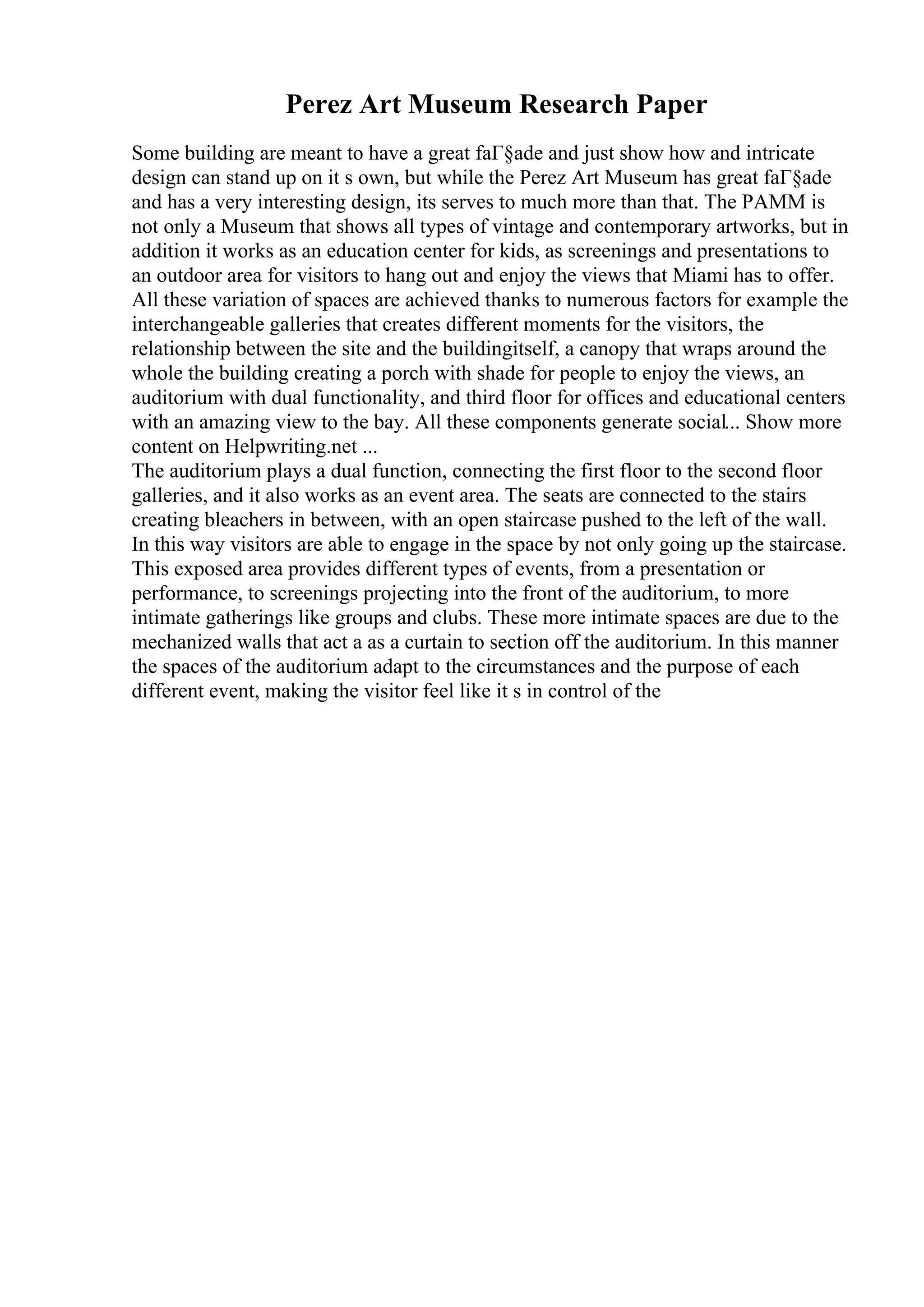 Perez Art Museum Research Paper
Some building are meant to have a great faГ§ade and just show how and intricate
design can stand up on it s own, but while the Perez Art Museum has great faГ§ade
and has a very interesting design, its serves to much more than that. The PAMM is
not only a Museum that shows all types of vintage and contemporary artworks, but in
addition it works as an education center for kids, as screenings and presentations to
an outdoor area for visitors to hang out and enjoy the views that Miami has to offer.
All these variation of spaces are achieved thanks to numerous factors for example the
interchangeable galleries that creates different moments for the visitors, the
relationship between the site and the buildingitself, a canopy that wraps around the
whole the building creating a porch with shade for people to enjoy the views, an
auditorium with dual functionality, and third floor for offices and educational centers
with an amazing view to the bay. All these components generate social... Show more
content on Helpwriting.net ...
The auditorium plays a dual function, connecting the first floor to the second floor
galleries, and it also works as an event area. The seats are connected to the stairs
creating bleachers in between, with an open staircase pushed to the left of the wall.
In this way visitors are able to engage in the space by not only going up the staircase.
This exposed area provides different types of events, from a presentation or
performance, to screenings projecting into the front of the auditorium, to more
intimate gatherings like groups and clubs. These more intimate spaces are due to the
mechanized walls that act a as a curtain to section off the auditorium. In this manner
the spaces of the auditorium adapt to the circumstances and the purpose of each
different event, making the visitor feel like it s in control of the
 