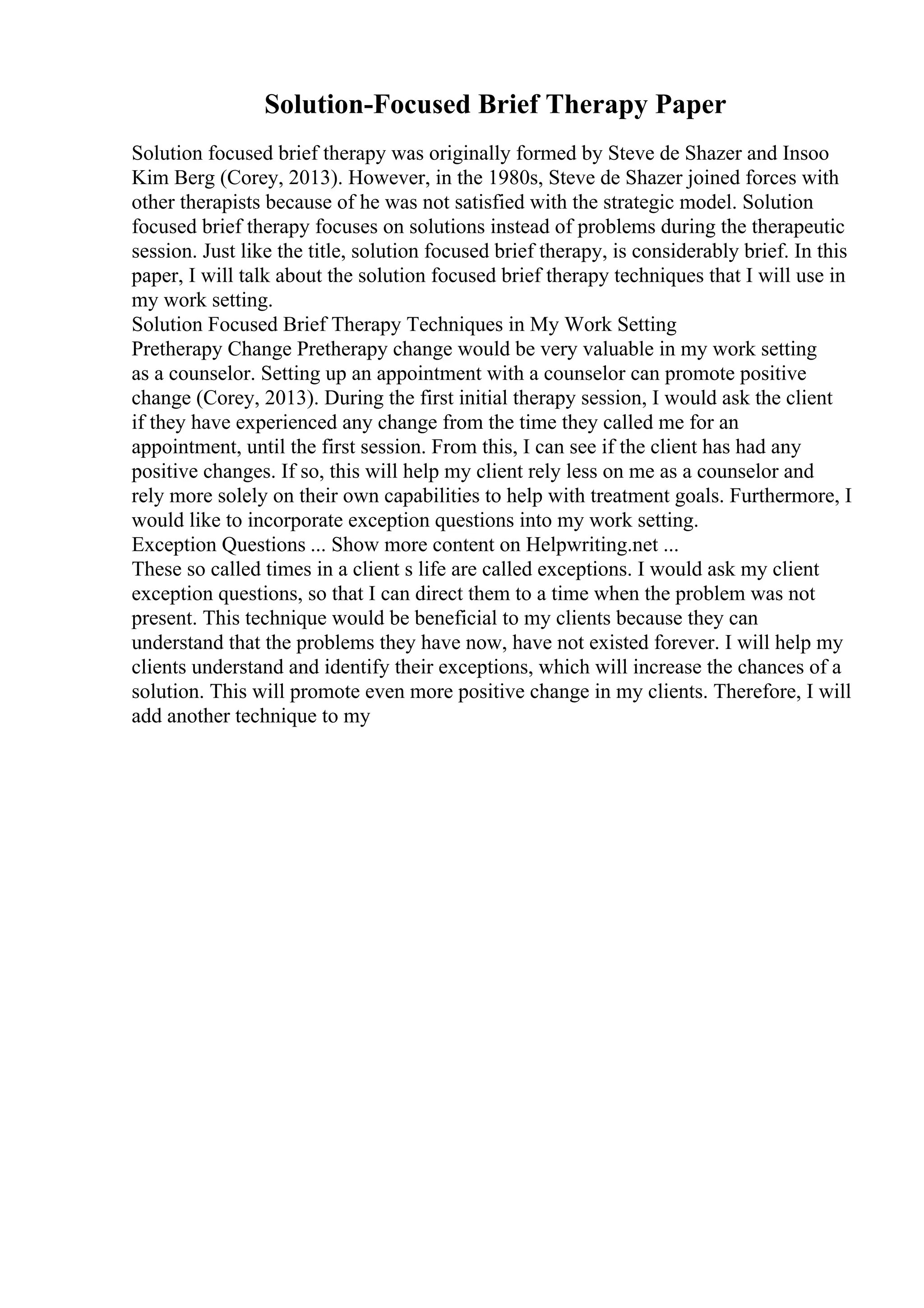 Solution-Focused Brief Therapy Paper
Solution focused brief therapy was originally formed by Steve de Shazer and Insoo
Kim Berg (Corey, 2013). However, in the 1980s, Steve de Shazer joined forces with
other therapists because of he was not satisfied with the strategic model. Solution
focused brief therapy focuses on solutions instead of problems during the therapeutic
session. Just like the title, solution focused brief therapy, is considerably brief. In this
paper, I will talk about the solution focused brief therapy techniques that I will use in
my work setting.
Solution Focused Brief Therapy Techniques in My Work Setting
Pretherapy Change Pretherapy change would be very valuable in my work setting
as a counselor. Setting up an appointment with a counselor can promote positive
change (Corey, 2013). During the first initial therapy session, I would ask the client
if they have experienced any change from the time they called me for an
appointment, until the first session. From this, I can see if the client has had any
positive changes. If so, this will help my client rely less on me as a counselor and
rely more solely on their own capabilities to help with treatment goals. Furthermore, I
would like to incorporate exception questions into my work setting.
Exception Questions ... Show more content on Helpwriting.net ...
These so called times in a client s life are called exceptions. I would ask my client
exception questions, so that I can direct them to a time when the problem was not
present. This technique would be beneficial to my clients because they can
understand that the problems they have now, have not existed forever. I will help my
clients understand and identify their exceptions, which will increase the chances of a
solution. This will promote even more positive change in my clients. Therefore, I will
add another technique to my
 