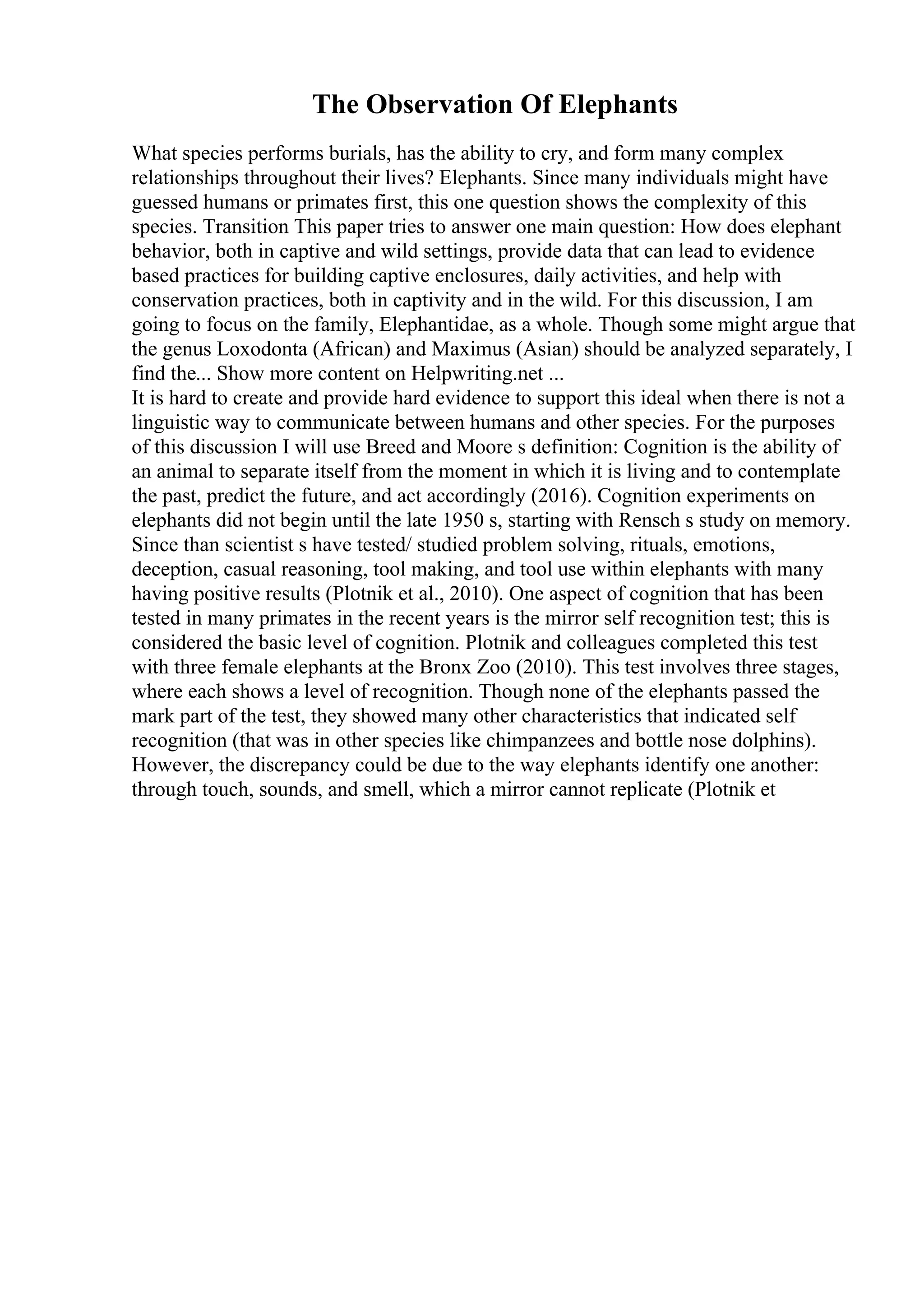 The Observation Of Elephants
What species performs burials, has the ability to cry, and form many complex
relationships throughout their lives? Elephants. Since many individuals might have
guessed humans or primates first, this one question shows the complexity of this
species. Transition This paper tries to answer one main question: How does elephant
behavior, both in captive and wild settings, provide data that can lead to evidence
based practices for building captive enclosures, daily activities, and help with
conservation practices, both in captivity and in the wild. For this discussion, I am
going to focus on the family, Elephantidae, as a whole. Though some might argue that
the genus Loxodonta (African) and Maximus (Asian) should be analyzed separately, I
find the... Show more content on Helpwriting.net ...
It is hard to create and provide hard evidence to support this ideal when there is not a
linguistic way to communicate between humans and other species. For the purposes
of this discussion I will use Breed and Moore s definition: Cognition is the ability of
an animal to separate itself from the moment in which it is living and to contemplate
the past, predict the future, and act accordingly (2016). Cognition experiments on
elephants did not begin until the late 1950 s, starting with Rensch s study on memory.
Since than scientist s have tested/ studied problem solving, rituals, emotions,
deception, casual reasoning, tool making, and tool use within elephants with many
having positive results (Plotnik et al., 2010). One aspect of cognition that has been
tested in many primates in the recent years is the mirror self recognition test; this is
considered the basic level of cognition. Plotnik and colleagues completed this test
with three female elephants at the Bronx Zoo (2010). This test involves three stages,
where each shows a level of recognition. Though none of the elephants passed the
mark part of the test, they showed many other characteristics that indicated self
recognition (that was in other species like chimpanzees and bottle nose dolphins).
However, the discrepancy could be due to the way elephants identify one another:
through touch, sounds, and smell, which a mirror cannot replicate (Plotnik et
 