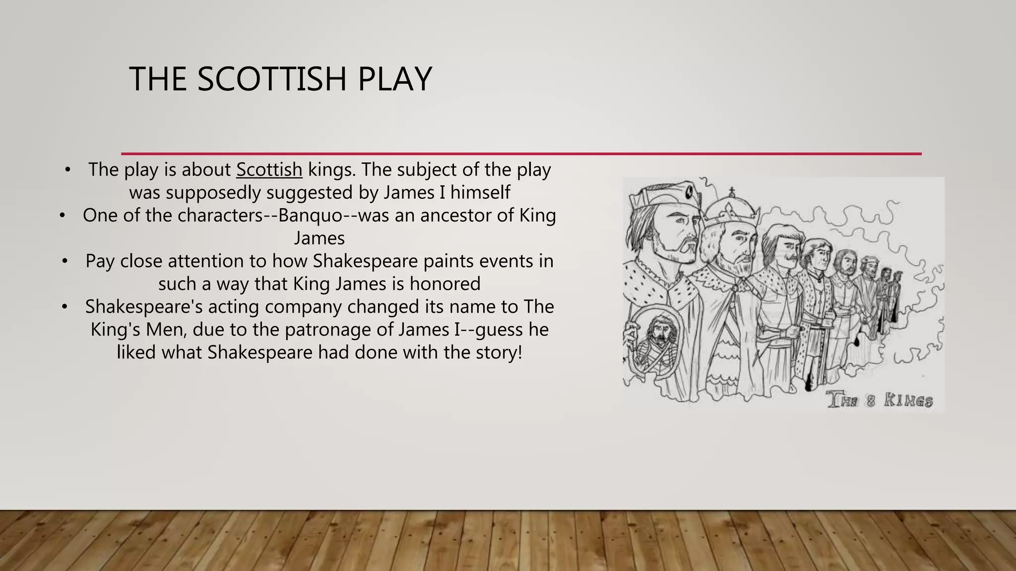 THE SCOTTISH PLAY
• The play is about Scottish kings. The subject of the play
was supposedly suggested by James I himself
• One of the characters--Banquo--was an ancestor of King
James
• Pay close attention to how Shakespeare paints events in
such a way that King James is honored
• Shakespeare's acting company changed its name to The
King's Men, due to the patronage of James I--guess he
liked what Shakespeare had done with the story!
 