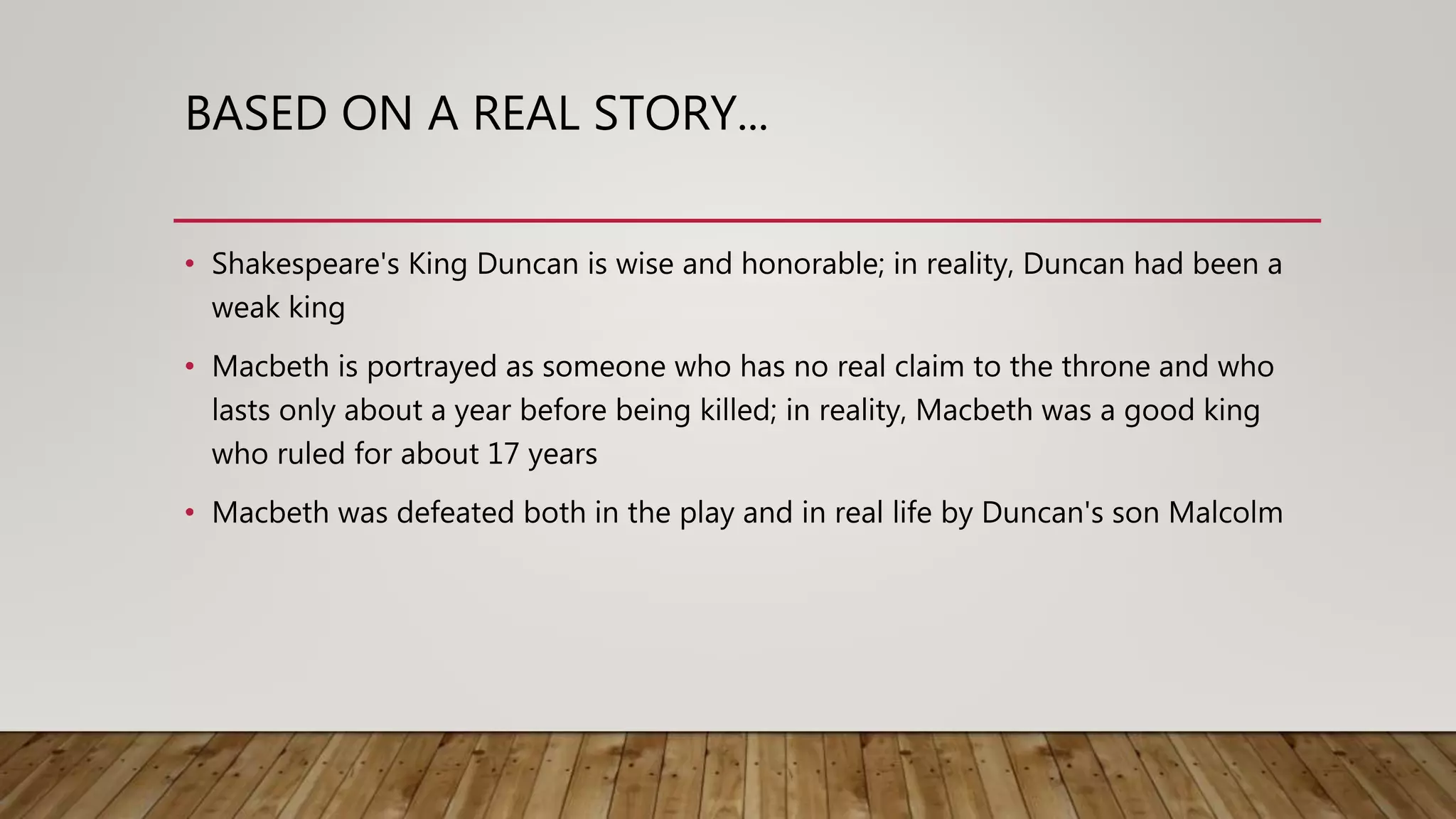 BASED ON A REAL STORY...
• Shakespeare's King Duncan is wise and honorable; in reality, Duncan had been a
weak king
• Macbeth is portrayed as someone who has no real claim to the throne and who
lasts only about a year before being killed; in reality, Macbeth was a good king
who ruled for about 17 years
• Macbeth was defeated both in the play and in real life by Duncan's son Malcolm
 