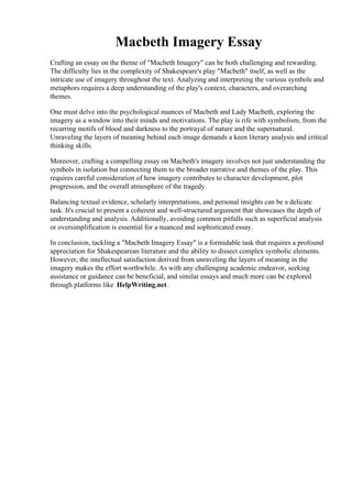Macbeth Imagery Essay
Crafting an essay on the theme of "Macbeth Imagery" can be both challenging and rewarding.
The difficulty lies in the complexity of Shakespeare's play "Macbeth" itself, as well as the
intricate use of imagery throughout the text. Analyzing and interpreting the various symbols and
metaphors requires a deep understanding of the play's context, characters, and overarching
themes.
One must delve into the psychological nuances of Macbeth and Lady Macbeth, exploring the
imagery as a window into their minds and motivations. The play is rife with symbolism, from the
recurring motifs of blood and darkness to the portrayal of nature and the supernatural.
Unraveling the layers of meaning behind each image demands a keen literary analysis and critical
thinking skills.
Moreover, crafting a compelling essay on Macbeth's imagery involves not just understanding the
symbols in isolation but connecting them to the broader narrative and themes of the play. This
requires careful consideration of how imagery contributes to character development, plot
progression, and the overall atmosphere of the tragedy.
Balancing textual evidence, scholarly interpretations, and personal insights can be a delicate
task. It's crucial to present a coherent and well-structured argument that showcases the depth of
understanding and analysis. Additionally, avoiding common pitfalls such as superficial analysis
or oversimplification is essential for a nuanced and sophisticated essay.
In conclusion, tackling a "Macbeth Imagery Essay" is a formidable task that requires a profound
appreciation for Shakespearean literature and the ability to dissect complex symbolic elements.
However, the intellectual satisfaction derived from unraveling the layers of meaning in the
imagery makes the effort worthwhile. As with any challenging academic endeavor, seeking
assistance or guidance can be beneficial, and similar essays and much more can be explored
through platforms like HelpWriting.net.
Macbeth Imagery Essay Macbeth Imagery Essay
 