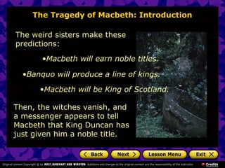 The Tragedy of Macbeth: Introduction
The weird sisters make these
predictions:
Then, the witches vanish, and
a messenger appears to tell
Macbeth that King Duncan has
just given him a noble title.
•Macbeth will earn noble titles.
•Banquo will produce a line of kings.
•Macbeth will be King of Scotland.
 