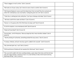"There's	
  daggers	
  in	
  men's	
  smiles."	
  (Act	
  II,	
  Scene	
  III)
“My	
  hands	
  are	
  of	
  your	
  colour,	
  but	
  I	
  shame	
  to	
  wear	
  a	
  heart	
  so	
  white”	
  (Act	
  II	
  Scene	
  II)
"Will	
  all	
  great	
  Neptune's	
  ocean	
  wash	
  this	
  blood	
  clean	
  from	
  my	
  hand?	
  No,	
  this	
  my	
  hand	
  will	
  
rather	
  the	
  multitudinous	
  seas	
  incarnadine,	
  making	
  the	
  green	
  one	
  red"	
  (Act	
  II,	
  Scene	
  II)
“Tobe	
  thus	
  is	
  nothing	
  but	
  to	
  be	
  safely	
  thus”.	
  Our	
  fears	
  in	
  Banquo	
  stick	
  deep”	
  (Act	
  III	
  Scene	
  I
“	
  We	
  have	
  scotch’d the	
  snake not	
  killed	
  it.”	
  (Act	
  III	
  Scene	
  II)
“Duncan	
  is	
  in	
  his	
  grave; after	
  life’s	
  fitful	
  fever,	
  he	
  sleeps	
  well”	
  (Act	
  III	
  Scene	
  II)
“O, full	
  of	
  scorpions	
  is	
  my	
  mind	
  dearest	
  wife”	
  (Act	
  III	
  Scene	
  II)
“blood	
  will	
  have	
  blood”	
  (Act	
  III	
  Scene	
  III)
“Russian	
  bear…arm’d rhinoceros;	
  Take	
  any	
  shape	
  but	
  that.	
  hence	
  horrible	
  shadow”	
  (Act	
  IV	
  
Scene	
  III)
""By	
  the	
  pricking	
  of	
  my	
  thumbs,	
  Something	
  wicked	
  this	
  way	
  comes."	
  (Act	
  IV,	
  Scene	
  I)
“It	
  weeps,	
  it	
  bleeds; and	
  each	
  new	
  day	
  a	
  gash	
  is	
  added	
  to	
  her	
  wounds”	
  	
  (Act	
  IV	
  Scene	
  III)
"Out,	
  damned	
  spot!	
  out,	
  I	
  say!"	
  (Act	
  V,	
  Scene	
  I).
"All	
  the	
  perfumes	
  of	
  Arabia	
  will	
  not	
  sweeten	
  this	
  little	
  hand."	
  (Act	
  V,	
  Scene	
  I)
"Out,	
  out,	
  brief	
  candle!	
  Life's	
  but	
  a	
  walking	
  shadow,	
  a	
  poor	
  player	
  that	
  struts	
  and	
  frets	
  his	
  hour	
  
upon	
  the	
  stage	
  and	
  then	
  is	
  heard	
  no	
  more:	
  it	
  is	
  a	
  tale	
  told	
  by	
  an	
  idiot,	
  full	
  of	
  sound	
  and	
  fury,	
  
signifying	
  nothing."	
  (Act	
  V,	
  Scene	
  V)
 