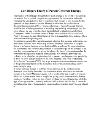 Carl Rogers Theory of Person Centered Therapy
The theories of Carl Rogers brought about much change to the world of psychology.
He was the first to publish complete therapy sessions for later review and study.
Changing the term patient to that of client since talk therapy is non medical for his
approach calling it Person Centered Therapy is often now the preferred term
(Kirschenbaum Jourdan, 2005). The main objective of Person Centered Therapy
would be that of helping the client in assuming responsibility and putting it into the
client s hands by way of shifting their standards back to client instead of others
(Thompson, 2003). The central theme of Roger s theory is that of Unconditional
Positive Regardon the part of the therapist. One is to accept the client as they... Show
more content on Helpwriting.net ...
If empathy is presented in a genuine context, a feeling that someone understands can
translate to someone cares which may not have been their experience in the past.
Active or reflective listening seems that it could be a tool used for many situations,
not just therapy. The feedback relayed back to the client helps for the therapist to be
sure they understood as well as giving the client a feeling of being understood or the
opportunity to expand so there are no misgivings. Not done in a parroting way
verbatim to the client but paraphrasing their responses can also present the possibility
to draw out more conversation about the topic once the client feels comfortable.
According to Thompson (2003), this helps to stop miscommunication or assumptions
at this point during therapy at the moment so that any misunderstandings can be
corrected right away.
A person centered therapy is just that, person centered. In the use for couples
therapy or even family, how does one center on a person when there are multiple
persons in the room? Making everyone feel of worth is the true objective. Focus in
this writer opinion would have to be split not giving proper attention to the therapy
practices. The ideals within are that of most civilized persons. It seems that while this
type of therapy may be completely validated with statistics and the like, it seems the
normal positive side of human nature. Understanding, listening, clarifying, are all part
of
 