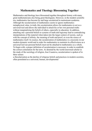 Mathematics and Theology Blossoming Together
Mathematics and theology have blossomed together throughout history with many
great mathematicians also being great theologians. However, in the modern scientific
era, mathematics has become by and large secularized in mainstream academia.
Although the secularization of mathematics seems to ignore mathematics
metaphysical value, in truth, this secularization allows for mathematics to act as a
universal tool and allows the individual to attach his or her own personal truths
without marginalizing the beliefs of others, especially in education. In addition,
attaching one s personal beliefs to systems of math and logicmay lead to contradicting
interpretations of the material when taken into the larger context of society, such as
with the concept of infinity, the meaning of truth and proof, or even the source of
mathematics itself. In essence, the secularization of mathematics is a necessity in our
modern dynamic world and in order for mathematics to maintain its effectiveness as a
universal tool our personal beliefs must not be attached to mathematics as a whole.
To begin with, a proper definition of secularization is necessary in order to establish
the correct connotation for the term. As denoted by the world renowned scholar in
the study of the sociology of religion, Jose Casanova, secularization is spoken of in
three senses:
a.)Secularization as the decline of religious beliefs and practices in modern societies,
often postulated as a universal, human, developmental
 