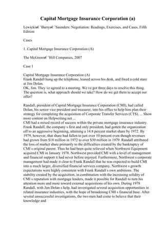 Capital Mortgage Insurance Corporation (a)
Lewickiв€’Barryв€’Saunders: Negotiation: Readings, Exercises, and Cases, Fifth
Edition
Cases
1. Capital Mortgage Insurance Corporation (A)
The McGrawв€’Hill Companies, 2007
Case 1
Capital Mortgage Insurance Corporation (A)
Frank Randall hung up the telephone, leaned across his desk, and fixed a cold stare
at Jim Dolan.
OK, Jim. They ve agreed to a meeting. We ve got three days to resolve this thing.
The question is, what approach should we take? How do we get them to accept our
offer?
Randall, president of Capital Mortgage Insurance Corporation (CMI), had called
Dolan, his senior vice president and treasurer, into his office to help him plan their
strategy for completing the acquisition of Corporate Transfer Services (CTS). ... Show
more content on Helpwriting.net ...
CMI had a mixed record of success within the private mortgage insurance industry.
Frank Randall, the company s first and only president, had gotten the organization
off to an aggressive beginning, attaining a 14.8 percent market share by 1972. By
1979, however, that share had fallen to just over 10 percent even though revenues
had grown from $18 million in 1972 to over $30 million in 1979. Randall attributed
the loss of market share primarily to the difficulties created by the bankruptcy of
CMI s original parent. Thus he had been quite relieved when Northwest Equipment
acquired CMI in January 1978. Northwest provided CMI with a level of management
and financial support it had never before enjoyed. Furthermore, Northwest s corporate
management had made it clear to Frank Randall that he was expected to build CMI
into a much larger, diversified financial services company. Northwest s growth
expectations were highly consistent with Frank Randall s own ambitions. The
stability created by the acquisition, in combination with the increasing solidity of
CMI s reputation with mortgage lenders, made it possible for Randall to turn his
attention more and more toward external acquisitions of his own. During 1978
Randall, with Jim Dolan s help, had investigated several acquisition opportunities in
related insurance industries, with the hope of broadening CMI s financial base. After
several unsuccessful investigations, the two men had come to believe that their
knowledge and
 