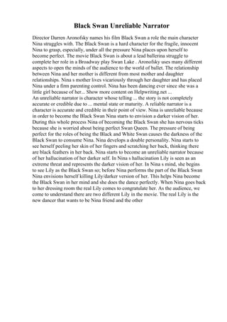 Black Swan Unreliable Narrator
Director Darren Aronofsky names his film Black Swan a role the main character
Nina struggles with. The Black Swan is a hard character for the fragile, innocent
Nina to grasp, especially, under all the pressure Nina places upon herself to
become perfect. The movie Black Swan is about a lead ballerina struggle to
complete her role in a Broadway play Swan Lake . Aronofsky uses many different
aspects to open the minds of the audience to the world of ballet. The relationship
between Nina and her mother is different from most mother and daughter
relationships. Nina s mother lives vicariously through her daughter and has placed
Nina under a firm parenting control. Nina has been dancing ever since she was a
little girl because of her... Show more content on Helpwriting.net ...
An unreliable narrator is character whose telling ... the story is not completely
accurate or credible due to ... mental state or maturity. A reliable narrator is a
character is accurate and credible in their point of view. Nina is unreliable because
in order to become the Black Swan Nina starts to envision a darker vision of her.
During this whole process Nina of becoming the Black Swan she has nervous ticks
because she is worried about being perfect Swan Queen. The pressure of being
perfect for the roles of being the Black and White Swan causes the darkness of the
Black Swan to consume Nina. Nina develops a double personality. Nina starts to
see herself peeling her skin of her fingers and scratching her back, thinking there
are black feathers in her back. Nina starts to become an unreliable narrator because
of her hallucination of her darker self. In Nina s hallucination Lily is seen as an
extreme threat and represents the darker vision of her. In Nina s mind, she begins
to see Lily as the Black Swan so; before Nina performs the part of the Black Swan
Nina envisions herself killing Lily/darker version of her. This helps Nina become
the Black Swan in her mind and she does the dance perfectly. When Nina goes back
to her dressing room the real Lily comes to congratulate her. As the audience, we
come to understand there are two different Lily in the movie. The real Lily is the
new dancer that wants to be Nina friend and the other
 