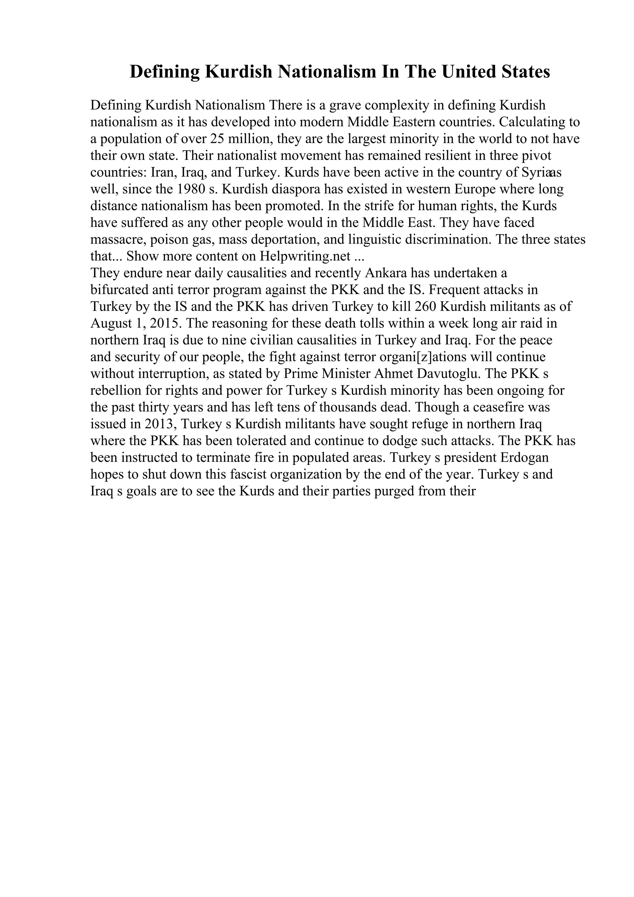 Defining Kurdish Nationalism In The United States
Defining Kurdish Nationalism There is a grave complexity in defining Kurdish
nationalism as it has developed into modern Middle Eastern countries. Calculating to
a population of over 25 million, they are the largest minority in the world to not have
their own state. Their nationalist movement has remained resilient in three pivot
countries: Iran, Iraq, and Turkey. Kurds have been active in the country of Syriaas
well, since the 1980 s. Kurdish diaspora has existed in western Europe where long
distance nationalism has been promoted. In the strife for human rights, the Kurds
have suffered as any other people would in the Middle East. They have faced
massacre, poison gas, mass deportation, and linguistic discrimination. The three states
that... Show more content on Helpwriting.net ...
They endure near daily causalities and recently Ankara has undertaken a
bifurcated anti terror program against the PKK and the IS. Frequent attacks in
Turkey by the IS and the PKK has driven Turkey to kill 260 Kurdish militants as of
August 1, 2015. The reasoning for these death tolls within a week long air raid in
northern Iraq is due to nine civilian causalities in Turkey and Iraq. For the peace
and security of our people, the fight against terror organi[z]ations will continue
without interruption, as stated by Prime Minister Ahmet Davutoglu. The PKK s
rebellion for rights and power for Turkey s Kurdish minority has been ongoing for
the past thirty years and has left tens of thousands dead. Though a ceasefire was
issued in 2013, Turkey s Kurdish militants have sought refuge in northern Iraq
where the PKK has been tolerated and continue to dodge such attacks. The PKK has
been instructed to terminate fire in populated areas. Turkey s president Erdogan
hopes to shut down this fascist organization by the end of the year. Turkey s and
Iraq s goals are to see the Kurds and their parties purged from their
 