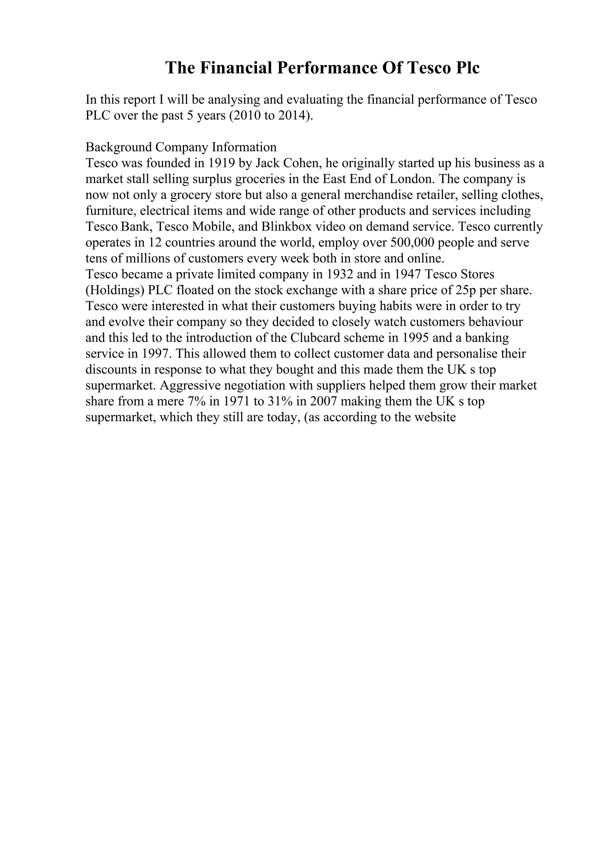The Financial Performance Of Tesco Plc
In this report I will be analysing and evaluating the financial performance of Tesco
PLC over the past 5 years (2010 to 2014).
Background Company Information
Tesco was founded in 1919 by Jack Cohen, he originally started up his business as a
market stall selling surplus groceries in the East End of London. The company is
now not only a grocery store but also a general merchandise retailer, selling clothes,
furniture, electrical items and wide range of other products and services including
Tesco Bank, Tesco Mobile, and Blinkbox video on demand service. Tesco currently
operates in 12 countries around the world, employ over 500,000 people and serve
tens of millions of customers every week both in store and online.
Tesco became a private limited company in 1932 and in 1947 Tesco Stores
(Holdings) PLC floated on the stock exchange with a share price of 25p per share.
Tesco were interested in what their customers buying habits were in order to try
and evolve their company so they decided to closely watch customers behaviour
and this led to the introduction of the Clubcard scheme in 1995 and a banking
service in 1997. This allowed them to collect customer data and personalise their
discounts in response to what they bought and this made them the UK s top
supermarket. Aggressive negotiation with suppliers helped them grow their market
share from a mere 7% in 1971 to 31% in 2007 making them the UK s top
supermarket, which they still are today, (as according to the website
 