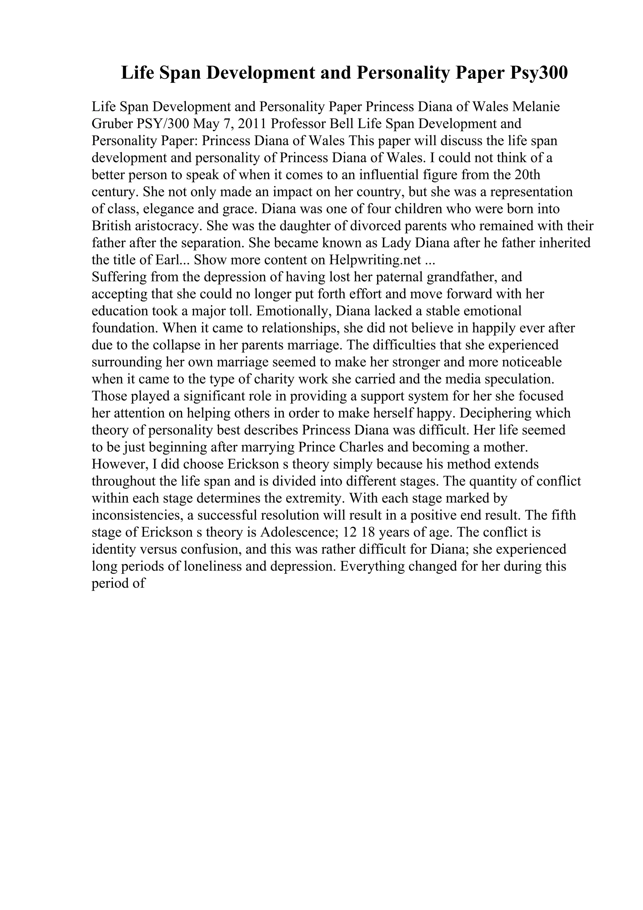 Life Span Development and Personality Paper Psy300
Life Span Development and Personality Paper Princess Diana of Wales Melanie
Gruber PSY/300 May 7, 2011 Professor Bell Life Span Development and
Personality Paper: Princess Diana of Wales This paper will discuss the life span
development and personality of Princess Diana of Wales. I could not think of a
better person to speak of when it comes to an influential figure from the 20th
century. She not only made an impact on her country, but she was a representation
of class, elegance and grace. Diana was one of four children who were born into
British aristocracy. She was the daughter of divorced parents who remained with their
father after the separation. She became known as Lady Diana after he father inherited
the title of Earl... Show more content on Helpwriting.net ...
Suffering from the depression of having lost her paternal grandfather, and
accepting that she could no longer put forth effort and move forward with her
education took a major toll. Emotionally, Diana lacked a stable emotional
foundation. When it came to relationships, she did not believe in happily ever after
due to the collapse in her parents marriage. The difficulties that she experienced
surrounding her own marriage seemed to make her stronger and more noticeable
when it came to the type of charity work she carried and the media speculation.
Those played a significant role in providing a support system for her she focused
her attention on helping others in order to make herself happy. Deciphering which
theory of personality best describes Princess Diana was difficult. Her life seemed
to be just beginning after marrying Prince Charles and becoming a mother.
However, I did choose Erickson s theory simply because his method extends
throughout the life span and is divided into different stages. The quantity of conflict
within each stage determines the extremity. With each stage marked by
inconsistencies, a successful resolution will result in a positive end result. The fifth
stage of Erickson s theory is Adolescence; 12 18 years of age. The conflict is
identity versus confusion, and this was rather difficult for Diana; she experienced
long periods of loneliness and depression. Everything changed for her during this
period of
 