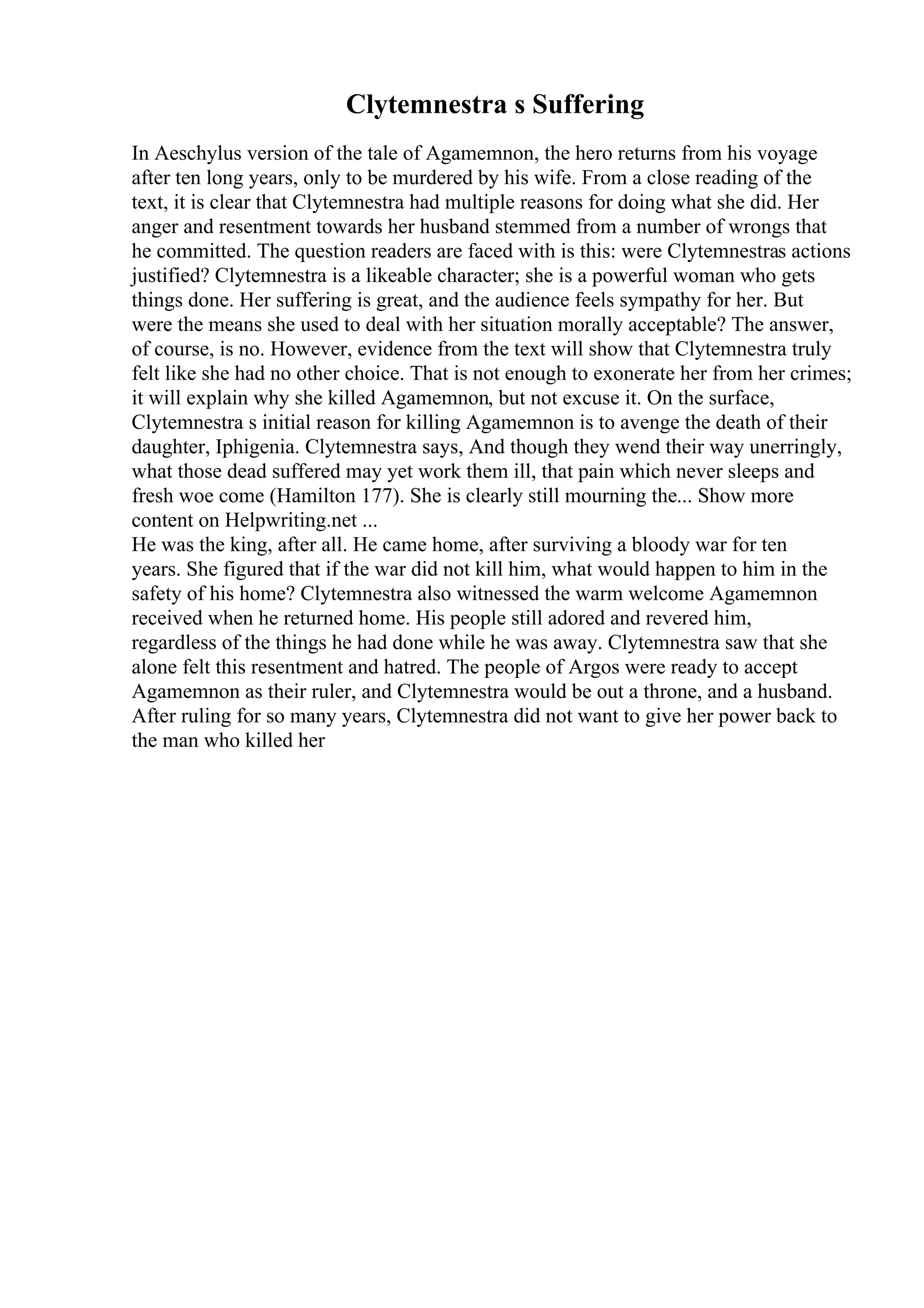 Clytemnestra s Suffering
In Aeschylus version of the tale of Agamemnon, the hero returns from his voyage
after ten long years, only to be murdered by his wife. From a close reading of the
text, it is clear that Clytemnestra had multiple reasons for doing what she did. Her
anger and resentment towards her husband stemmed from a number of wrongs that
he committed. The question readers are faced with is this: were Clytemnestras actions
justified? Clytemnestra is a likeable character; she is a powerful woman who gets
things done. Her suffering is great, and the audience feels sympathy for her. But
were the means she used to deal with her situation morally acceptable? The answer,
of course, is no. However, evidence from the text will show that Clytemnestra truly
felt like she had no other choice. That is not enough to exonerate her from her crimes;
it will explain why she killed Agamemnon, but not excuse it. On the surface,
Clytemnestra s initial reason for killing Agamemnon is to avenge the death of their
daughter, Iphigenia. Clytemnestra says, And though they wend their way unerringly,
what those dead suffered may yet work them ill, that pain which never sleeps and
fresh woe come (Hamilton 177). She is clearly still mourning the... Show more
content on Helpwriting.net ...
He was the king, after all. He came home, after surviving a bloody war for ten
years. She figured that if the war did not kill him, what would happen to him in the
safety of his home? Clytemnestra also witnessed the warm welcome Agamemnon
received when he returned home. His people still adored and revered him,
regardless of the things he had done while he was away. Clytemnestra saw that she
alone felt this resentment and hatred. The people of Argos were ready to accept
Agamemnon as their ruler, and Clytemnestra would be out a throne, and a husband.
After ruling for so many years, Clytemnestra did not want to give her power back to
the man who killed her
 